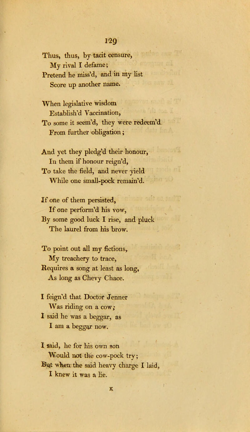 Thus, thus, by tacit censure, My rival I defame; Pretend he miss’d, and in my list Score up another name. When legislative wisdom Establish'd Vaccination, To some it seem’d, they were redeem’d. From further obligation; And yet they pledg’d their honour, In them if honour reign’d, To take the field, and never yield While one small-pock remain’d. If one of them persisted, If one perform’d his vow, By some good luck I rise, and pluck The laurel from his brow. To point out all my fictions. My treachery to trace, Requires a song at least as long. As long as Chevy Chace, I feign’d that Doctor Jenner Was riding on a cow; I said he was a beggar, as I am a beggar now. I said, he for his own son Would not the cow-pock try; But when the said heavy charge I laid, I knew it was a lie. K i