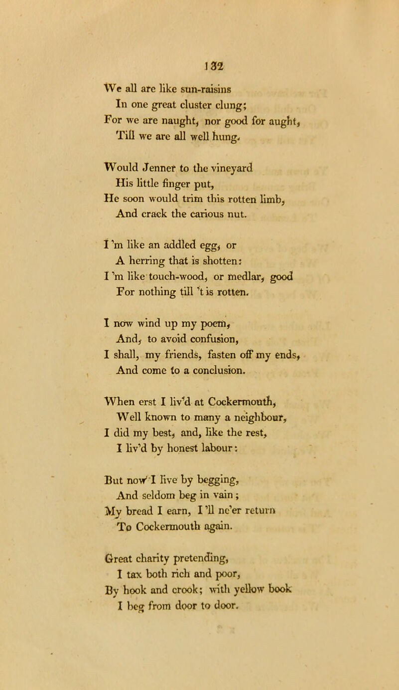 We all are like sun-raisins In one great cluster clung; For we are naught, nor good for aught, Till we are all well hung. Would Jenner to the vineyard His little finger put, He soon would trim this rotten limb, And crack the carious nut. 1 ’m like an addled egg, or A herring that is shotten: I’m like touch-wood, or medlar, good For nothing till’t is rotten. I now wind up my poem, And, to avoid confusion, I shall, my friends, fasten off my ends, And come to a conclusion. When erst I liv’d at Cockermouth, Well known to many a neighbour, I did my best, and, like the rest, I liv’d by honest labour: But now* I live by begging. And seldom beg in vain ; My bread I earn, I ’ll ne’er return To Cockermouth again. Great charity pretending, I tax both rich and poor, By hook and crook; with yellow book I beg from door to door.