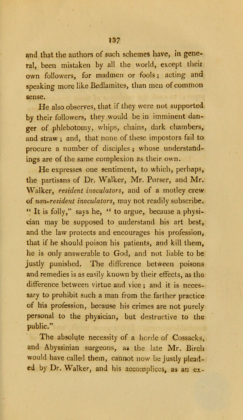and that the authors of such schemes have* in gene- ral, been mistaken by all the world, except their own followers, for madmen or fools; acting and speaking more like Bedlamites, than men of common sense. He also observes, that if they were not supported by their followers, they would be in imminent dan- ger of phlebotomy, whips, chains, dark chambers, and straw ; and, that none of these impostors fail to procure a number of disciples ; whose understand- ings are of the same complexion as their own. He expresses one sentiment, to which, perhaps, the partisans of Dr. Walker, Mr. Purser, and Mr. Walker, resident inoculators, and of a motley crew of non-resident inoculators, may not readily subscribe. “ It is folly,” says he, “ to argue, because a physi- cian may be supposed to understand his art best, and the law protects and encourages his profession, that if he should poison his patients, and kill them, he is only answerable to God, and not liable to be justly punished. The difference between poisons and remedies is as easily known by their effects, as the difference between virtue and vice; and it is neces- sary to prohibit such a man from the farther practice of his profession, because his crimes are not purely personal to the physician, but destructive to the public.” The absolute necessity of a horde of Cossacks, and Abyssinian surgeons, as the late Mr. Birch would have called them, cahrtot now be justly plead- ed by Dr. Walker, and his accomplices, as an ex-