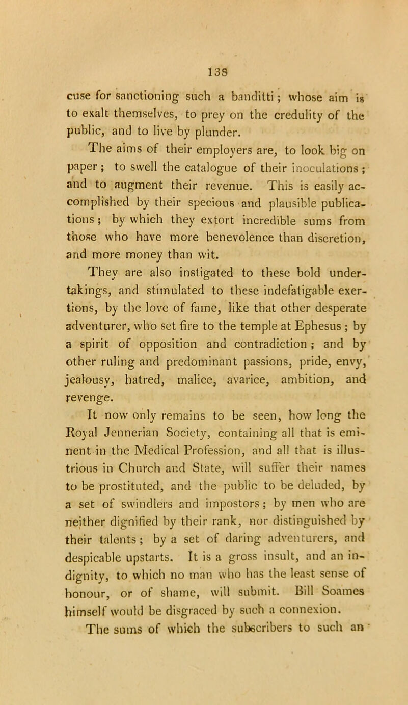 13S cuse for sanctioning such a banditti; whose aim is to exalt themselves, to prey on the credulity of the public, and to live by plunder. The aims of their employers are, to look big on paper ; to swell the catalogue of their inoculations ; and to augment their revenue. This is easily ac- complished by their specious and plausible publica- tions ; by which they extort incredible sums from those who have more benevolence than discretion, and more money than wit. They are also instigated to these bold under- takings, and stimulated to these indefatigable exer- tions, by the love of fame, like that other desperate adventurer, who set fire to the temple at Ephesus ; by a spirit of opposition and contradiction ; and by other ruling and predominant passions, pride, envy, jealousy, hatred, malice, avarice, ambition, and revenge. It now only remains to be seen, how long the Royal Jennerian Society, containing all that is emi- nent in the Medical Profession, and all that is illus- trious in Church and State, will suffer their names to be prostituted, and the public to be deluded, by a set of swindlers and impostors ; by men who are neither dignified by their rank, nor distinguished by their talents; by a set of daring adventurers, and despicable upstarts. It is a gross insult, and an in- dignity, to which no man who has the least sense of honour, or ot shame, will submit. Bill Soames himself would be disgraced by such a connexion. The sums of which the subscribers to such an