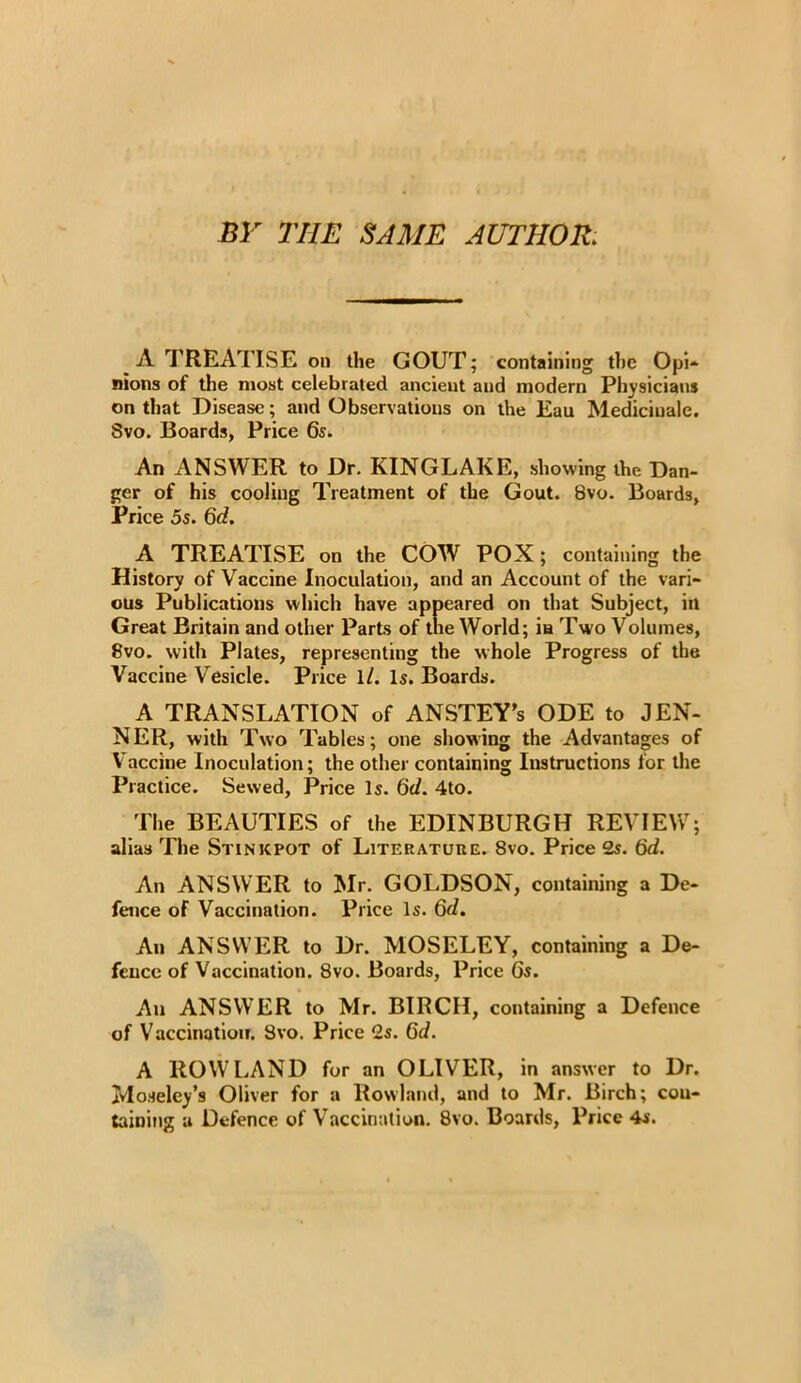 BY THE SAME AUTHOR. A TREATISE Oil the GOUT; containing the Opi- nions of the most celebrated ancient and modern Physicians on that Disease; and Observations on the Eau Mediciuale. 8vo. Boards, Price 6s. An ANSWER to Dr. KINGLAKE, showing the Dan- ger of his cooling Treatment of the Gout. 8vo. Boards, Price 5s. 6d. A TREATISE on the COW POX; containing the History of Vaccine Inoculation, and an Account of the vari- ous Publications which have appeared on that Subject, in Great Britain and other Parts of the World; ia Two Volumes, 8vo. with Plates, representing the whole Progress of the Vaccine Vesicle. Price 1 /. Is. Boards. A TRANSLATION of ANSTEY’s ODE to JEN- NER, with Two Tables; one showing the Advantages of Vaccine Inoculation; the other containing Instructions for the Practice. Sewed, Price Is. 6c/. 4to. The BEAUTIES of the EDINBURGH REVIEW; alias The Stinkpot of Literature. 8vo. Price 2s. 6d. An ANSWER to Mr. GOLDSON, containing a De- fence of Vaccination. Price Is. 6c/. An ANSWER to Dr. MOSELEY, containing a De- fence of Vaccination. 8vo. Boards, Price 6s. An ANSWER to Mr. BIRCH, containing a Defence of Vaccination. Svo. Price 2s. 6c/. A ROWLAND for an OLIVER, in answer to Dr. Moseley’s Oliver for a Rowland, and to Mr. Birch; con- taining a Defence of Vaccination. 8vo. Boards, Price 4s.