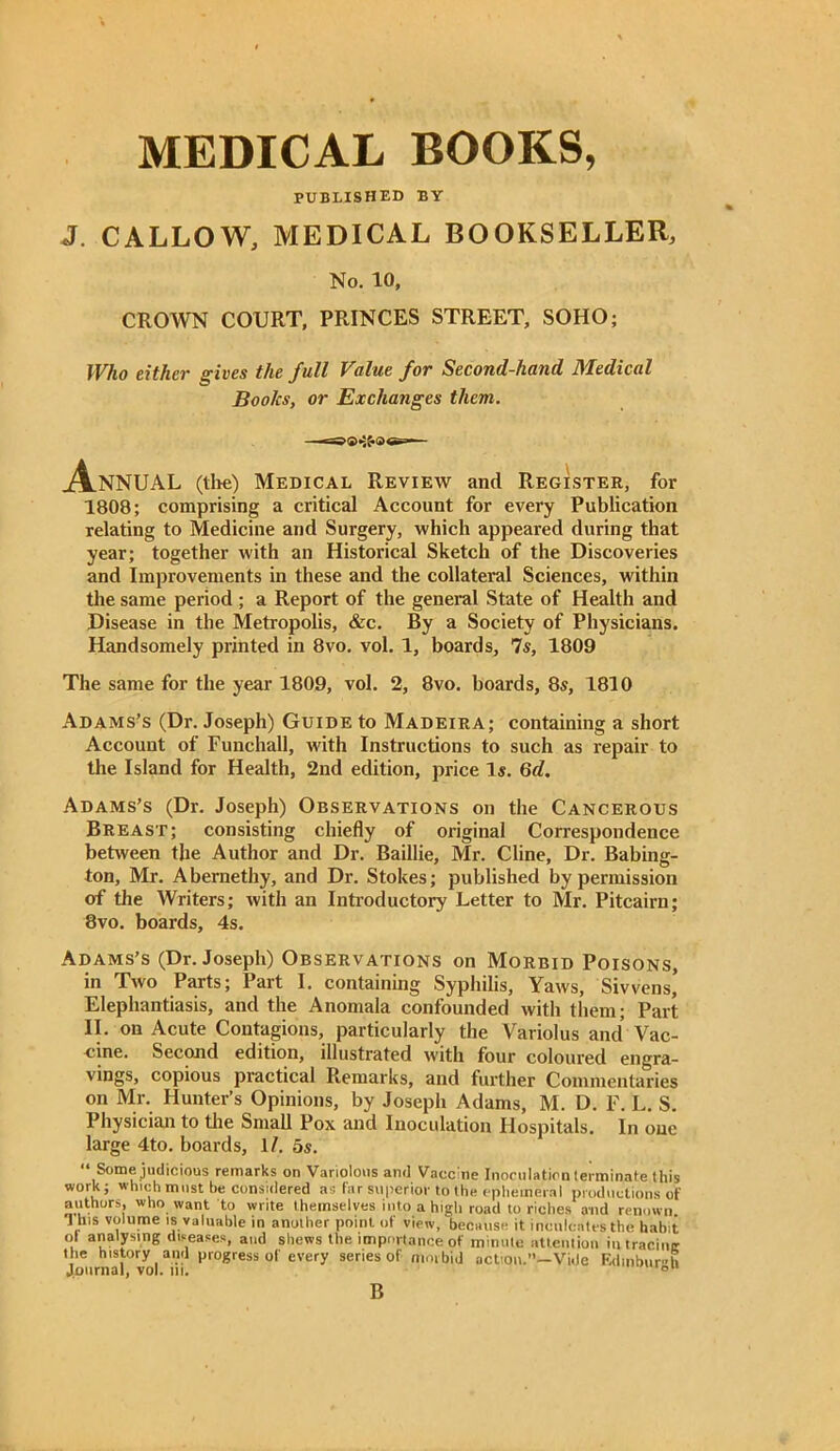 MEDICAL BOOKS, PUBLISHED BY J. CALLOW, MEDICAL BOOKSELLER, No. 10, CROWN COURT, PRINCES STREET, SOHO; Who either gives the full Value for Second-hand Medical Books, or Exchanges them. —=>®«3£ AnNUAL (the) Medical Review and Register, for 1808; comprising a critical Account for every Publication relating to Medicine and Surgery, which appeared during that year; together with an Historical Sketch of the Discoveries and Improvements in these and the collateral Sciences, within the same period; a Report of the general State of Health and Disease in the Metropolis, &c. By a Society of Physicians. Handsomely printed in 8vo. vol. 1, boards. Is, 1809 The same for the year 1809, vol. 2, 8vo. boards, 8s, 1810 Adams’s (Dr. Joseph) Guide to Madeira; containing a short Account of Funchall, with Instructions to such as repair to the Island for Health, 2nd edition, price Is. 6d. Adams’s (Dr. Joseph) Observations on the Cancerous Breast; consisting chiefly of original Correspondence between the Author and Dr. Baillie, Mr. Cline, Dr. Babing- ton, Mr. Abernethy, and Dr. Stokes; published by permission of the Writers; with an Introductory Letter to Mr. Pitcairn; 8vo. boards, 4s. Adams’s (Dr. Joseph) Observations on Morbid Poisons, in Two Parts; Part I. containing Syphilis, Yaws, Si wens,’ Elephantiasis, and the Anomala confounded with them; Part II. on Acute Contagions, particularly the Variolus and Vac- uine. Second edition, illustrated with four coloured engra- vings, copious practical Remarks, and further Commentaries on Mr. Hunter’s Opinions, by Joseph Adams, M. D. F. L. S. Physician to the Small Pox and Inoculation Hospitals. In one large 4to. boards, 1/. 5s. “ Some judicious remarks on Variolous and Vaccine Inoculation terminate this work; which must be considered as far superior to the ephemeral productions of authors, who want to write themselves into a high road to riches and renown V1'8 volume IS valuable in another point of view, because it inculcates the habit ol analysing diseases, and shews the importance of minute attention in tracinc the history and progress of every series of mm bid action.”—Vide Edinburgh Journal, vol. in. fau B