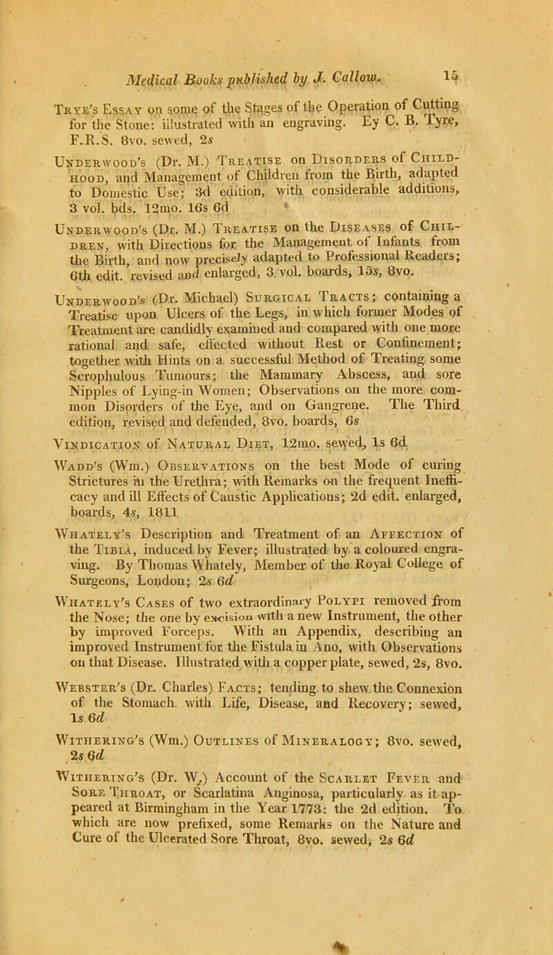 Tk ye’s Essay on some of the Stages of the Operation of Cutting for the Stone: illustrated with an engraving. Ey C. B. Tyre, F.R.S. 8vo. sewed, 2s Underwood's (Dr. M.) Treatise on Disorders of Child- hood, and Management of Children from the Birth, adapted to Domestic Use; 3d edition, with considerable additions, 3 vol. bds. 12mo. 16s 6d Underwood's (Dr. M.) Treatise on the Diseases of Chil- dren, with Directions for the Management, of Infants from the Birth, and now precisely adapted to Professional Readers; 6th edit, revised and enlarged, 3 vol. boards, 15s, 8vo. Underwood's (Dr. IMichael) Surgical Iracts, containing a Treatise upon Ulcers of the Legs, in which former Modes of Treatment are candidly examined and compared with one more rational and safe, effected without Rest or Confinement; together with Hints on a successful Method of Treating some Scrophulous Tumours; the Mammary Abscess, and sore Nipples of Lying-in Women; Observations on the more com- mon Disorders of the Eye, and on Gangrene. The Third edition, revised and defended, 8vo. boards, 6s Vindication of Natural Diet, 12mo. sewed. Is 6d Wadd’s (Wm.) Observations on the best Mode of curing Strictures in the Urethra; with Remarks on the frequent Ineffi- cacy and ill Effects of Caustic Applications; 2d edit, enlarged, boards, 4s, 1811 Wiiately's Description and Treatment of an Affection of the Tibia, induced by Fever; illustrated by a coloured engra- ving. By Thomas Whately, Member of the Royal College of Surgeons, London; 2s Gd Wiiately’s Cases of two extraordinary Polypi removed from the Nose; the one by excision with a new Instrument, the other by improved Forceps. With an Appendix, describing an improved Instrument for the Fistula in Ano, with Observations on that Disease. Illustrated with a copper plate, sewed, 2s, 8vo. Webster’s (Dr. Charles) Facts; tending to shew the Connexion of the Stomach with Life, Disease, and Recovery; sewed. Is Gd Withering’s (Wm.) Outlines of Mineralogy; 8vo. sew'ed, 2s Gd Withering’s (Dr. W,) Account of the Scarlet Fever and Sore Throat, or Scarlatina Anginosa, particularly as it ap- peared at Birmingham in the Year 1773: the 2d edition. To which are now prefixed, some Remarks on the Nature and Cure of the Ulcerated Sore Throat, 8vo. sewed, 2s Gd