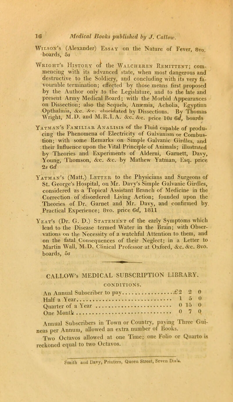 Wilson’s (Alexander) Essay on the Nature of Fever, 8vo. boards, 5s Wright’s History ot the Walciieuen Remittent; com- mencing with its advanced state, when most dangerous and destructive to the Soldiery, and concluding with its very fa- vourable termination; effected by those means first proposed by the Author only to the Legislature, and to the late and present Army Medical Board; with the Morbid Appearances on Dissection; also the Sequels, Anaemia, Acholia, Egyptian Opthalmia, &c. frc. elucidated by Dissections. By Thomas Wright, M.D. and M.R.I.A. &c. &c. price 10s Gd, boards Yatman’s Familiar Analisis of the Fluid capable of produ- cing the Phenomena of Electricity of Galvanism or Combus- tion; with some Remarks on Simple Galvanic Girdles, and their Influence upon the Vital Principle of Animals; illustrated by Theories and Experiments of Alderni, Garnett, Davy, Young, Thomson, &c. &c. by Mathew Yatman, Esq. price 2s 6<Z Yatman’s (Matt.) Letter to the Physicians and Surgeons of St. George’s Hospital, on Mr. Davy’s Simple Galvanic Girdles, considered as a Topical Assistant Branch of Medicine in the Correction of disordered Living Action; founded upon the Theories of Dr. Garnet and Mr. Davy, and confirmed by Practical Experience; 8vo. price Gd, 1811 Yeat's (Dr. G. D.) Statement of the early Symptoms which lead to the Disease termed Water in the Brain; with Obser- vations on the Necessity of a watchful Attention to them, and on the fatal Consequences of their Neglect; in a Letter to Martin Wall, M.D. Clinical Professor at Oxford, &c. &c. 8vo. boards, 5s CALLOW’S MEDICAL SUBSCRIPTION LIBRARY. CONDITIONS. An Annual Subscriber to pay .£2 2 0 Half a Year 1 5 0 Quarter of a Y ear 6 15 0 One Month 0 7 Q Annual Subscribers in Town or Country, paying Three Gui- neas per Annum, allowed an extra number of Books. Two Octavos allowed at one Time; one Folio or Quarto is reckoned equal to two Octavos. Smith and Davy, Printers, Queen Street, Seven Dials.