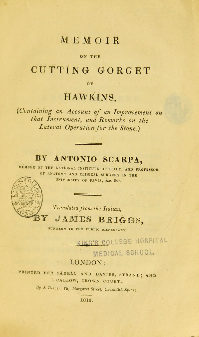 MEMOIR ON THE CUTTING GORGET OF HAWKINS, {Containing an Account of an Improvement on that Instrument, and Remarks on the Lateral Operation for the Stone.) BY ANTONIO SCARPA, MEMBER OF THE NATIONAL INSTITUTE OF ITALY, AND PROFESSOR OF ANATOMY AND CLINICAL SURGERY IN THE UNIVERSITY OF PAVIA, &C. &C. if-rf Translated from the Italian, Y JAMES BRIGGS, SURGEON TO THE PUBLIC DISPENSARY. COLLEGE HOSPITAL MEDICAL SCHOOL. LONDON: •'HINTED FOR CA DELL AND DAVIES, STRAND; AND J. CALLOW, CROWN COURT; % J. Turner, 7b, Margaret Street, Cavendish Square. 181H.