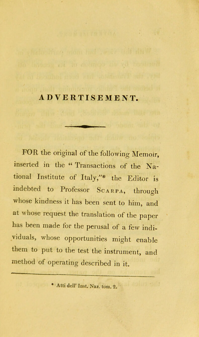 ADVERTISEMENT. FOR the original of the following Memoir, inserted in the “ Transactions of the Na- tional Institute of Italy,”* the Editor is indebted to Professor Scarpa, through whose kindness it has been sent to him, and at v hose lecpiest the translation of the paper has been made for the perusal of a few indi- viduals, whose opportunities might enable them to put to the test the instrument, and method of operating described in it. * Atti dell’ Inst. Naz. lorn. 2.