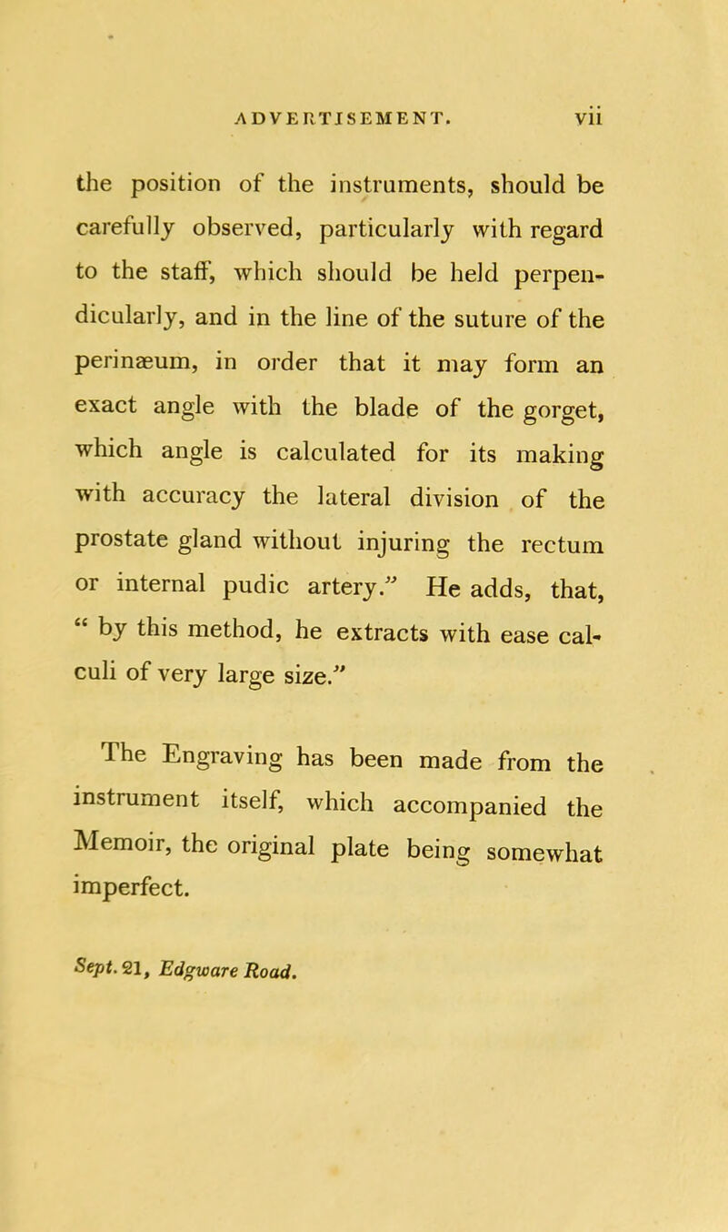 the position of the instruments, should be carefully observed, particularly with regard to the staff', which should be held perpen- dicularly, and in the line of the suture of the perinaeum, in order that it may form an exact angle with the blade of the gorget, which angle is calculated for its making with accuracy the lateral division of the prostate gland without injuring the rectum or internal pudic artery.” He adds, that, “ by this method, he extracts with ease cal- culi of very large size.” The Engraving has been made from the instrument itself, which accompanied the Memoir, the original plate being somewhat imperfect. Sept. 21, Edgware Road.