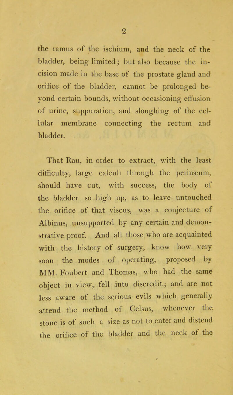 the ramus of the ischium, and the neck of the bladder, being limited; but also because the in- cision made in the base of the prostate gland and orifice of the bladder, cannot be prolonged be- yond certain bounds, without occasioning effusion of urine, suppuration, and sloughing of the cel- lular membrane connecting the rectum and bladder. That Rau, in order to extract, with the least difficulty, large calculi through the perinaeum, should have cut, with success, the body of the bladder so high up, as to leave untouched the orifice of that viscus, was a conjecture of Albinus, unsupported by any certain and demon- strative proof. And all those who are acquainted with the history of surgery, know how very soon the modes of operating, proposed by MM. Foubert and Thomas, who had the same object in view, fell into discredit; and are not less aware of the serious evils which generally attend the method of Celsus, whenever the stone is of such a size as not to enter and distend the orifice of the bladder and the neck of the