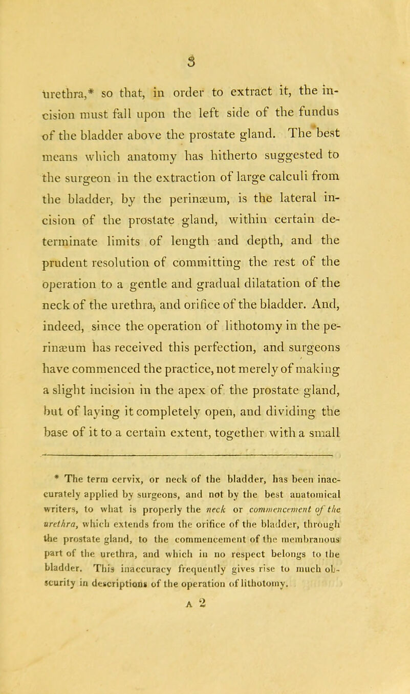 urethra,* so that, in order to extract it, the in- cision must fall upon the left side of the fundus of the bladder above the prostate gland. The best means which anatomy has hitherto suggested to the surgeon in the extraction of large calculi from the bladder, by the perinaeum, is the lateral in- cision of the prostate gland, within certain de- terminate limits of length and depth, and the prudent resolution of committing the rest of the operation to a gentle and gradual dilatation of the neck of the urethra* and orifice of the bladder. And, indeed, since the operation of lithotomy in the pe- rineum has received this perfection, and surgeons have commenced the practice, not merely of making a slight incision in the apex of the prostate gland, but of laying it completely open, and dividing the base of it to a certain extent, together with a small * The terra cervix, or neck of the bladder, has been inac- curately applied by surgeons, and not by the best auatoraical writers, to what is properly the neck or commencement of the urethra, which extends from the orifice of the bladder, through the prostate gland, to the commencement of the membranous part of the urethra, and which in no respect belongs to the bladder. This inaccuracy frequently gives rise to much ob- scurity in descriptions of the operation of lithotomy. A 2