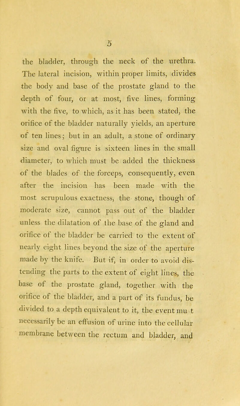 the bladder, through the neck of the urethra. The lateral incision, within proper limits, divides the body and base of the prostate gland to the depth of four, or at most, five lines, forming with the five, to which, as it has been stated, the orifice of the bladder naturally yields, an aperture of ten lines; but in an adult, a stone of ordinary size and oval figure is sixteen lines in the small diameter, to which must be added the thickness of the blades of the forceps, consequently, even after the incision has been made with the most scrupulous exactness, the stone, though of moderate size, cannot pass out of the bladder unless the dilatation of the base of the gland and orifice of the bladder be carried to the extent of nearly eight lines beyond the size of the aperture made by the knife. But if, in order to avoid dis- tending the parts to the extent of eight lines, the base of the prostate gland, together with the orifice of the bladder, and a part of its fundus, be divided to a depth equivalent to it, the event mu t necessarily be an effusion of urine into the cellular membrane between the rectum and bladder, and