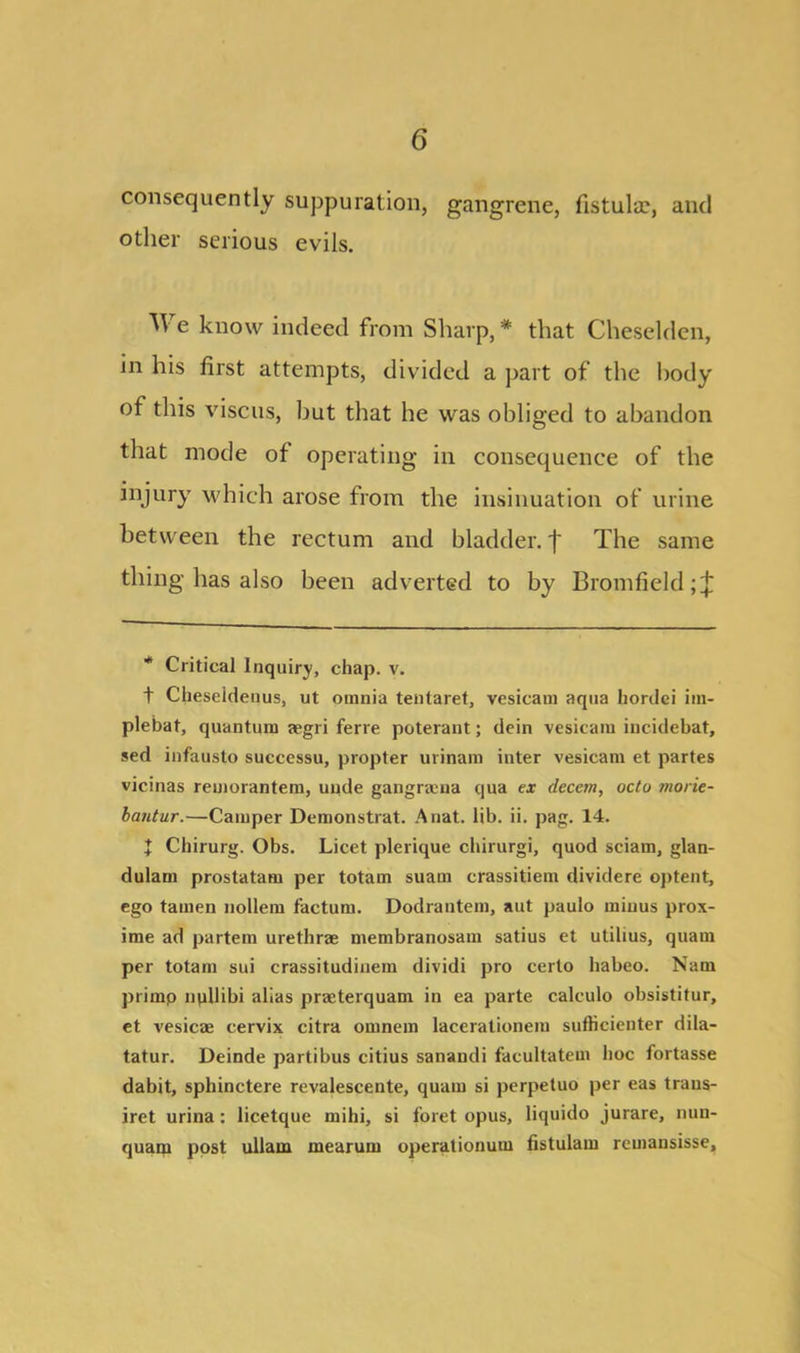 consequently suppuration, gangrene, fistula?, and other serious evils. We know indeed from Sharp, * that Cheselden, in his first attempts, divided a part of the body of this viscus, but that he was obliged to abandon that mode of operating in consequence of the injury which arose from the insinuation of urine between the rectum and bladder, f The same thing has also been adverted to by Bromfield;^ * Critical Inquiry, chap. v. t Cheseideuus, ut omnia tentaret, vesicam aqua hordei im- plebat, quantum aegri ferre poterant; dein vesicam iucidebat, sed infausto suecessu, propter urinam inter vesicam et partes vicinas reuiorantem, unde gangraena qua ex decern, octo tnorie- bantur.—Camper Demonstrat. Anat. lib. ii. pag. 14. I Chirurg. Obs. Licet plerique chirurgi, quod sciam, glan- dulam prostatam per totam suam crassitiem dividere optent, ego tamen nollem factum. Dodrantem, aut paulo minus prox- ime ad partem urethrae membranosam satius et utilius, quam per totam sui crassitudinem dividi pro certo habeo. Nam primp npllibi alias praeterquam in ea parte calculo obsistitur, et vesicae cervix citra omnem laeerationem sufticienter dila- tatur. Deinde partibus citius sanandi facultatem hoc fortasse dabit, sphinctere revalescente, quam si perpetuo per eas traus- iret urina: licetque rnihi, si foret opus, liquido jurare, nuu- quam post ullam mearum operationum fistulam remansisse.