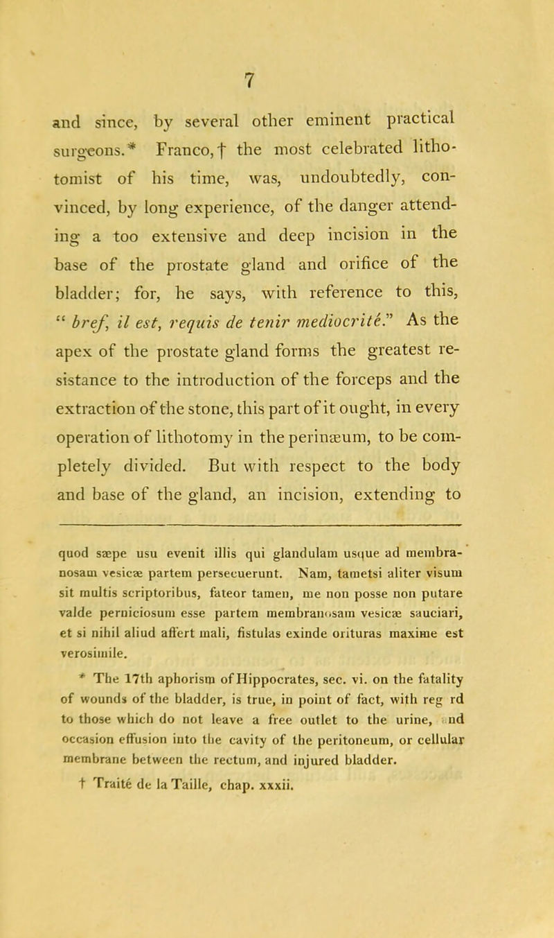 and since, by several other eminent practical surgeons.* * Franco,t the most celebrated litho- tomist of his time, was, undoubtedly, con- vinced, by long experience, of the danger attend- ing a too extensive and deep incision in the base of the prostate gland and orifice of the bladder; for, he says, with reference to this, “ bref, il est, requis de tenir mediocrite.” As the apex of the prostate gland forms the greatest re- sistance to the introduction of the forceps and the extraction of the stone, this part of it ought, in every operation of lithotomy in the perinteum, to be com- pletely divided. But with respect to the body and base of the gland, an incision, extending to quod saepe usu evenit illis qui glandulam ust|ue ad membra- nosam vesicae partem persecuerunt. Nam, tametsi aliter visum sit multis scriptoribus, fateor tarnen, me non posse non putare valde perniciosum esse partem membram.sam vesicae sauciari, et si nihil aliud afl'ert mali, fistulas exinde orituras maxime est verosimile. * The 17th aphorism of Hippocrates, sec. vi. on the fatality of wounds of the bladder, is true, in point of fact, with reg rd to those which do not leave a free outlet to the urine, nd occasion effusion into the cavity of the peritoneum, or cellular membrane between the rectum, and injured bladder. t Traite de la Taille, chap, xxxii.