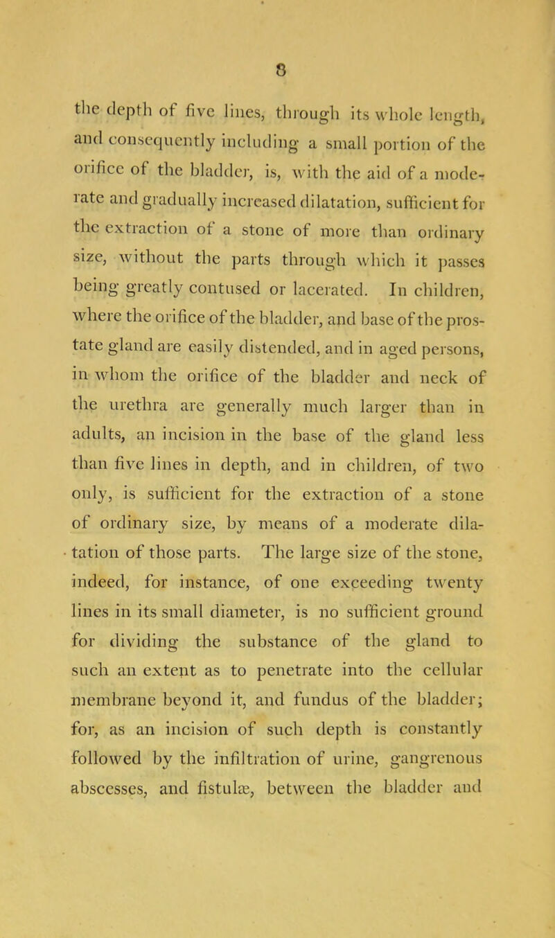 the depth of five lines, through its whole length and consequently including a small portion of the oiilice ot the bladder, is, with the aid of a mode- rate and gradually increased dilatation, sufficient for the extraction of a stone of more than ordinary size, without the parts through which it passes being greatly contused or lacerated. In children, where the orifice of the bladder, and base of the pros- tate gland are easily distended, and in aged persons, in whom the orifice of the bladder and neck of the urethra are generally much larger than in adults, an incision in the base of the gland less than five lines in depth, and in children, of two only, is sufficient for the extraction of a stone of ordinary size, by means of a moderate dila- tation of those parts. The large size of the stone, indeed, for instance, of one exceeding twenty lines in its small diameter, is no sufficient ground for dividing the substance of the gland to such an extent as to penetrate into the cellular membrane beyond it, and fundus of the bladder; for, as an incision of such depth is constantly followed by the infiltration of urine, gangrenous abscesses, and fistulas, between the bladder and