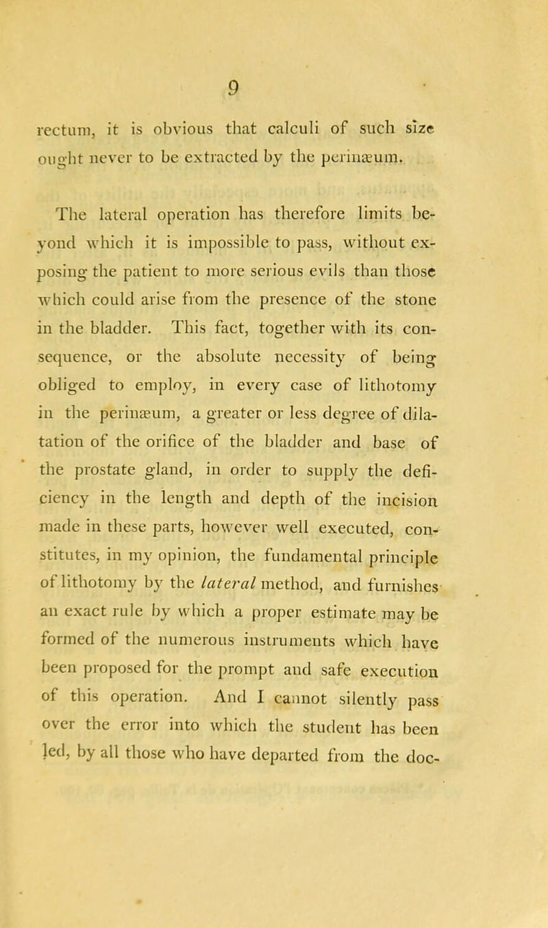 rectum, it is obvious that calculi of such size ought never to be extracted by the perineum. The lateral operation has therefore limits be- yond which it is impossible to pass, without ex- posing the patient to more serious evils than those which could arise from the presence of the stone in the bladder. This fact, together with its con- sequence, or the absolute necessity of being obliged to employ, in every case of lithotomy in the perinreum, a greater or less degree of dila- tation of the orifice of the bladder and base of the prostate gland, in order to supply the defi- ciency in the length and depth of the incision made in these parts, however well executed, con- stitutes, in my opinion, the fundamental principle of lithotomy by the lateral method, and furnishes an exact rule by which a proper estimate may be formed of the numerous instruments which have been proposed for the prompt and safe execution of this operation. And I cannot silently pass over the error into which the student has been led, by all those who have departed from the doc-