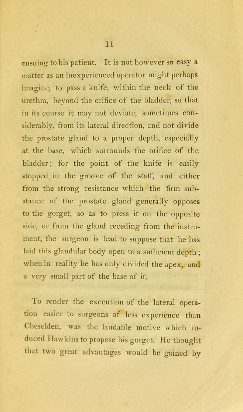 ensuing to his patient. It is not however so easy a matter as an inexperienced operator might perhaps imagine, to pass a knife, within the neck of the urethra, beyond the orifice of the bladder, so that in its course it may not deviate, sometimes con- siderably, from its lateral direction, and not divide the prostate gland to a proper depth, especially at the base, which surrounds the orifice of the bladder; for the point of the knife is easily stopped in the groove of the staff, and either from the strong resistance which the firm sub- stance of the prostate gland generally opposes to the gorget, so as to press it on the opposite side, or from the gland receding from the instru- ment, the surgeon is lead to suppose that he has laid this glandular body open to a sufficient depth ; when in reality he has only divided the apex, and a very small part of the base of it. To render the execution of the lateral opera- tion easier to surgeons of less experience than Cheselden, was the laudable motive which in- duced Hawkins to propose his gorget. He thought that two great advantages would be gained by