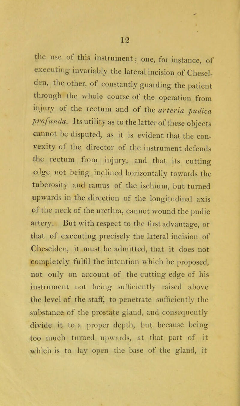 the use of this instrument; one, for instance, of executing- invariably the lateral incision of Chescl- tlcn, the other, of constantly guarding the patient through the whole course of the operation from injury of the rectum and of the arteria puclica profunda. Its utility as to the latter of these objects cannot be disputed, as it is evident that the con- vexity of the director of the instrument defends the rectum from injury, and that its cutting edge not being inclined horizontally towards the tuberosity and ramus of the ischium, but turned upwards in the direction of the longitudinal axis of the neck of the urethra, cannot wound the pudic artery. But with respect to the first advantage, or that of executing precisely the lateral incision of Cheselden, it must he admitted, that it does not completely fulfil the intention which he proposed, not only on account of the cutting edge of his instrument not being sufficiently raised above the level of the staff, to penetrate sufficiently the substance of the prostate gland, aud consequently divide it to a proper depth, but because being too much turned upwards, at that part of it which is to lay open the base of the gland, it