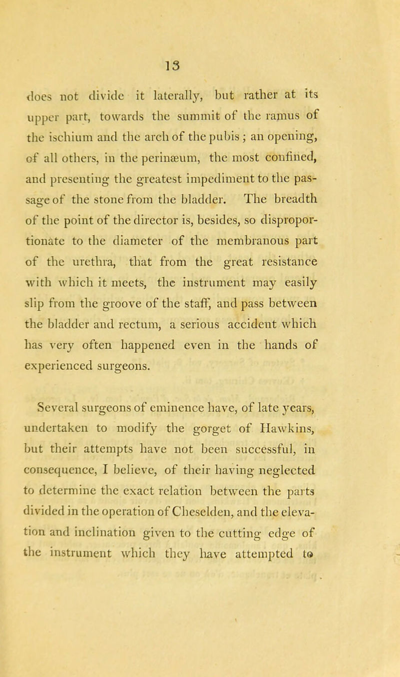 does not divide it laterally, but rather at its upper part, towards the summit of the ramus of the ischium and the arch of the pubis ; an opening, of all others, in the perinaeum, the most confined, and presenting the greatest impediment to the pas- sage of the stone from the bladder. The breadth of the point of the director is, besides, so dispropor- tionate to the diameter of the membranous part of the urethra, that from the great resistance with which it meets, the instrument may easily slip from the groove of the staff, and pass between the bladder and rectum, a serious accident which has very often happened even in the hands of experienced surgeons. Several surgeons of eminence have, of late years, undertaken to modify the gorget of Hawkins, but their attempts have not been successful, in consequence, I believe, of their having neglected to determine the exact relation between the parts divided in the operation of Cheselden, and the eleva- tion and inclination given to the cutting edge of the instrument which they have attempted to