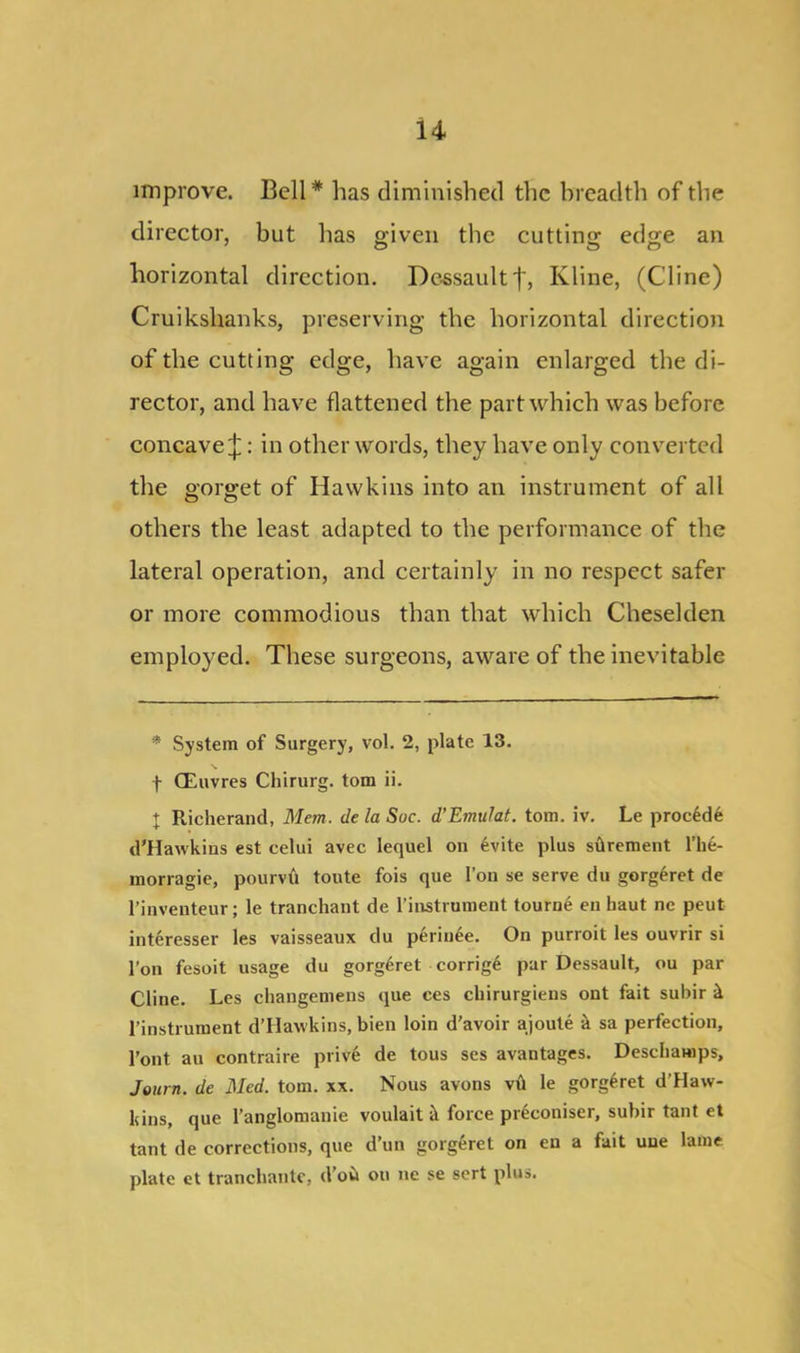 improve. Bell* has diminished the breadth of the director, but has given the cutting edge an horizontal direction. Dessaultf, Kline, (Cline) Cruikshanks, preserving the horizontal direction of the cutting edge, have again enlarged the di- rector, and have flattened the part which was before concave £: in other words, they have only converted the gorget of Hawkins into an instrument of all others the least adapted to the performance of the lateral operation, and certainly in no respect safer or more commodious than that which Cheseklen employed. These surgeons, aware of the inevitable * System of Surgery, vol. 2, plate 13. f CEuvres Chirurg. tom ii. X Richerand, Mem. de la Sue. d'Emulat. tom. iv. Le proc£de d'Hawkins est celui avec lequel on 6vite plus sftrement l’he- morragie, pourvfi toute fois que I’on se serve du gorg£ret de rinventeur; le tranchant de l’instrament tourne en haut nc peut interesser les vaisseaux du perinee. On purroit les ouvrir si Ton fesoit usage du gorg6ret corrige par Dessault, ou par Cline. Les changemens que ces cliirurgiens ont fait subir k pinstrument d’Hawkins, bien loin d'avoir ajoute k sa perfection, Pont au contraire prive de tous ses avantages. Descbamps, Journ. de Med. tom. xx. Nous avons vil le gorg^ret d’Haw- kins, que l’anglomanie voulait it force pr^coniser, subir taut et tant de corrections, que d’un gorgeret on eu a fait uue lame plate et tranchante, d’ou on ne se sert plus.