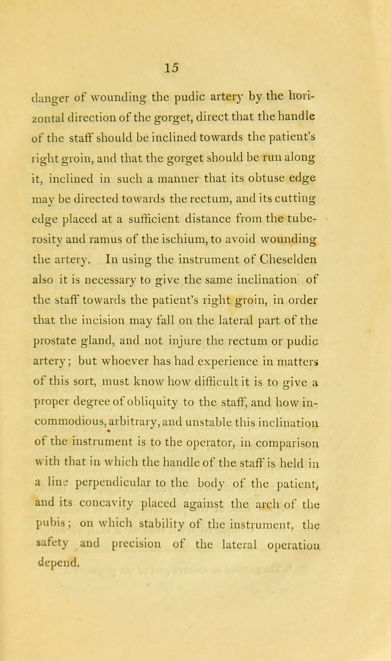 danger of wounding the pudic artery by the hori- zontal direction of the gorget, direct that the handle of the staff should be inclined towards the patient’s right groin, and that the gorget should be run along it, inclined in such a manner that its obtuse edge may be directed towards the rectum, and its cutting edge placed at a sufficient distance from the tube- rosity and ramus of the ischium, to avoid wounding the artery. In using the instrument of Cheselden also it is necessary to give the same inclination of the staff towards the patient’s right groin, in order that the incision may fall on the lateral part of the prostate gland, and not injure the rectum or pudic artery; but whoever has had experience in matters of this sort, must knowhow difficult it is to give a proper degree of obliquity to the staff, and how in- commodious, arbitrary, and unstable this inclination of the instrument is to the operator, in comparison with that in which the handle of the staff'is held in a line perpendicular to the body of the patient, and its concavity placed against the arch of the pubis; on which stability of the instrument, the safety and precision of the lateral operation depend.