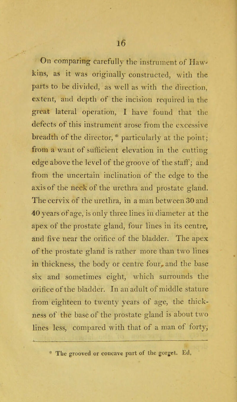 On comparing carefully the instrument of Haw- kins, as it was originally constructed, with the parts to be divided, as well as with the direction, extent, and depth of the incision required in the great lateral operation, I have found that the defects of this instrument arose from the excessive breadth of the director, * particularly at the point; from a want of sufficient elevation in the cutting edge above the level of the groove of the staff; and from the uncertain inclination of the edge to the axis of the neck of the urethra and prostate gland. The cervix of the urethra, in a man between 30 and 40 years of age, is only three lines in diameter at the apex of the prostate gland, four lines in its centre, and five near the orifice of the bladder. The apex of the prostate gland is rather more than two lines in thickness, the body or centre four, and the base six and sometimes eight, which surrounds the orifice of the bladder. In an adult of middle stature from eighteen to twenty years of age, the thick- ness of the base of the prostate gland is about two lines less, compared with that of a man of forty, The grooved or concave part of the gorget. Ed.