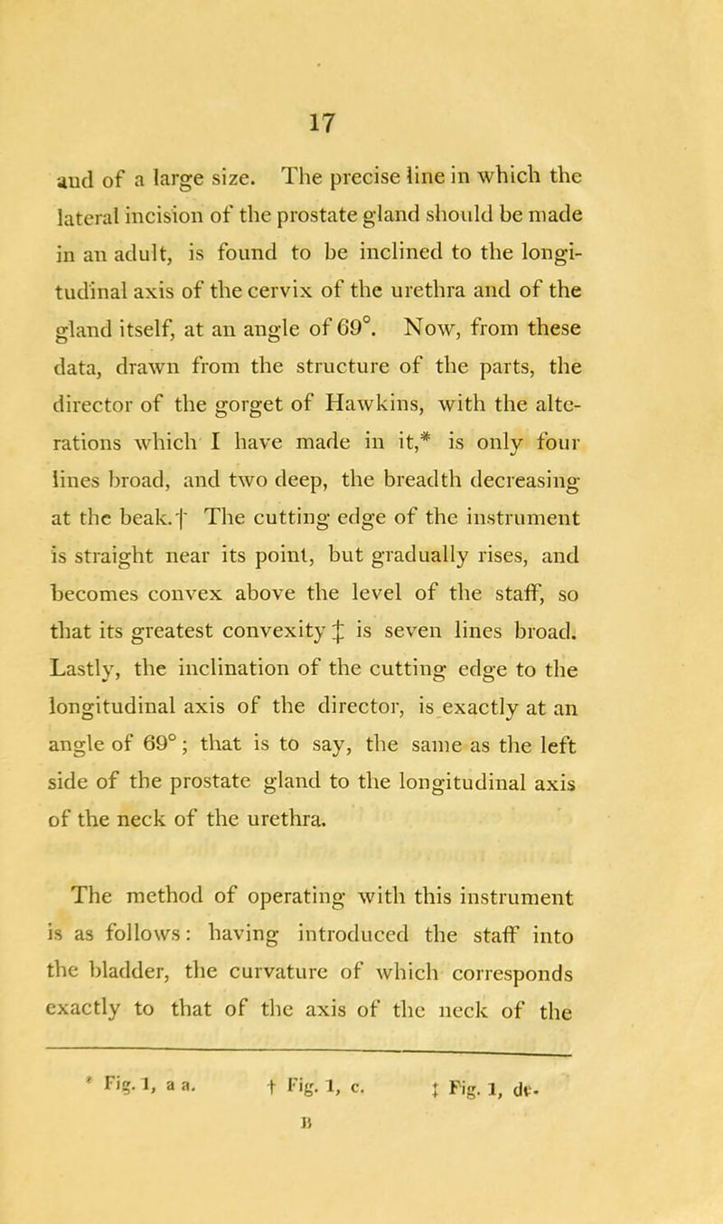 and of a large size. The precise line in which the lateral incision of the prostate gland should be made in an adult, is found to be inclined to the longi- tudinal axis of the cervix of the urethra and of the gland itself, at an angle of 69°. Now, from these data, drawn from the structure of the parts, the director of the gorget of Hawkins, with the alte- rations which I have made in it,# is only four lines broad, and two deep, the breadth decreasing at the beak.t The cutting edge of the instrument is straight near its point, but gradually rises, and becomes convex above the level of the staff, so that its greatest convexity J is seven lines broad. Lastly, the inclination of the cutting edge to the longitudinal axis of the director, is exactly at an angle of 69°; that is to say, the same as the left side of the prostate gland to the longitudinal axis of the neck of the urethra. The method of operating with this instrument is as follows: having introduced the staff into the bladder, the curvature of which corresponds exactly to that of the axis of the neck of the * Tig. 1, a a. | Fig- 1, c. j Fig. 1, dt- B