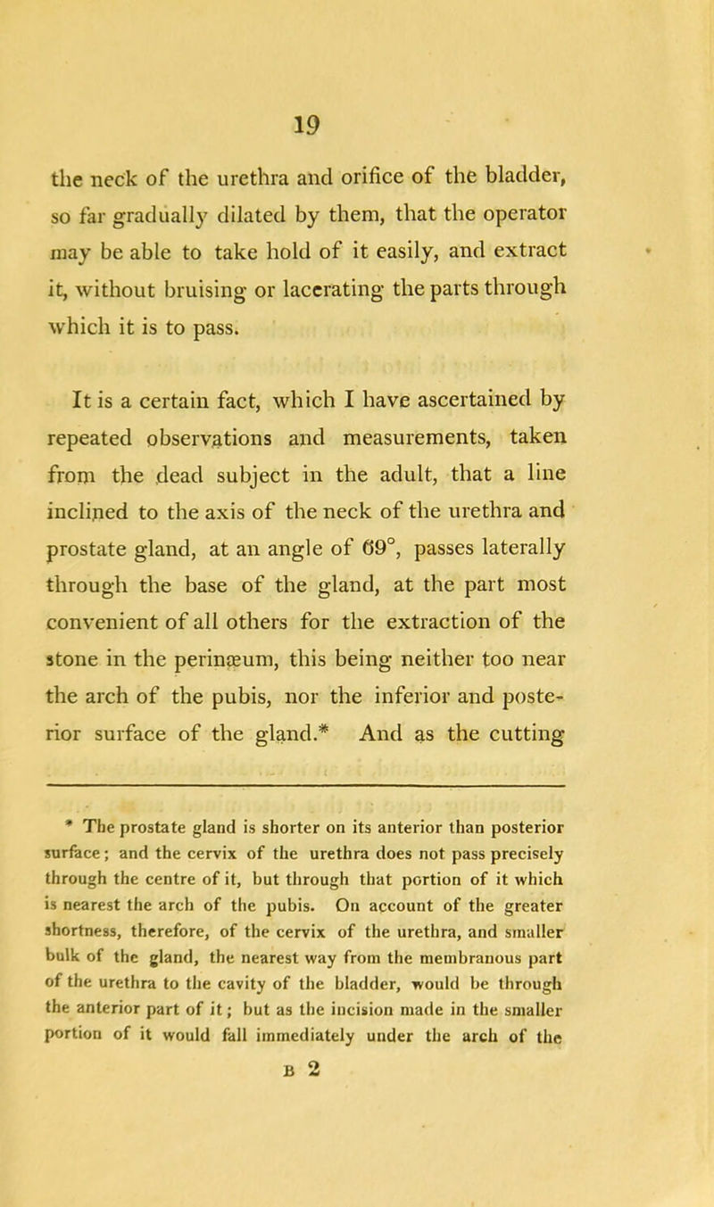 the neck of the urethra and orifice of the bladder, so far gradually dilated by them, that the operator may be able to take hold of it easily, and extract it, without bruising or lacerating the parts through which it is to pass. It is a certain fact, which I have ascertained by repeated observations and measurements, taken from the dead subject in the adult, that a line inclined to the axis of the neck of the urethra and prostate gland, at an angle of 69°, passes laterally through the base of the gland, at the part most convenient of all others for the extraction of the stone in the perinteum, this being neither too near the arch of the pubis, nor the inferior and poste- rior surface of the gland.* And as the cutting * The prostate gland is shorter on its anterior than posterior surface; and the cervix of the urethra does not pass precisely through the centre of it, but through that portion of it which is nearest the arch of the pubis. On account of the greater shortness, therefore, of the cervix of the urethra, and smaller bulk of the gland, the nearest way from the membranous part of the urethra to the cavity of the bladder, would be through the anterior part of it; but as the incision made in the smaller portion of it would fall immediately under the arch of the B 2