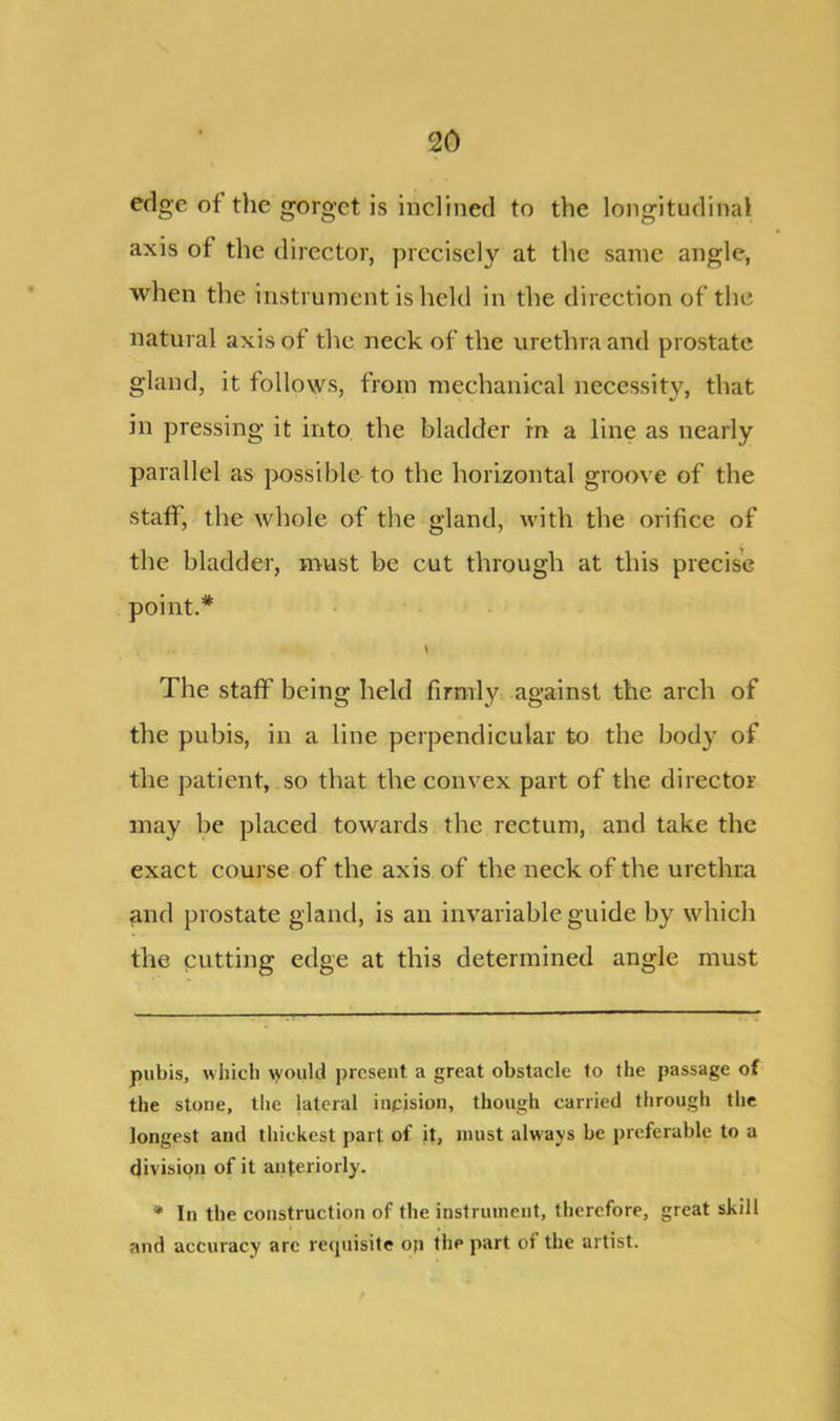 edge of the gorget is inclined to the longitudinal axis of the director, precisely at the same angle, when the instrument is held in the direction of the natural axis of the neck of the urethra and prostate gland, it follows, from mechanical necessity, that in pressing it into the bladder in a line as nearly parallel as possible to the horizontal groove of the staff, the whole of the gland, with the orifice of the bladder, must be cut through at this precise point.* * \ The staff being held firmly against the arch of the pubis, in a line perpendicular to the body of the patient, so that the convex part of the director may be placed towards the rectum, and take the exact course of the axis of the neck of the urethra and prostate gland, is an invariable guide by which the cutting edge at this determined angle must pubis, which \yould present a great obstacle to the passage of the stone, the lateral incision, though carried through the longest and thickest part of it, must always be preferable to a division of it anteriorly. * In tbe construction of the instrument, therefore, great skill and accuracy arc requisite op the part oi the artist.
