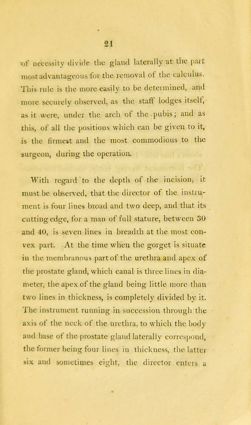 •of necessity divide the gland laterally at the part most advantageous for the removal of the calculus. This rule is the more easily to be determined, and more securely observed, -as the staff lodges itself as it were, under the arch of the pubis; and as this, of all the positions which can be given to it, is the firmest and the most commodious to the surgeon, during the operation. With regard to the depth of the incision, it must be observed, that the director of the instru- ment is four lines broad and two deep, and that its cutting edge, for a man of full stature, between 30 and 40, is seven lines in breadth at the most con- vex part. At the time when the gorget is situate in the membranous part of the urethra and apex of the prostate gland, which canal is three lines in dia- meter, the apex of the gland being little more than two lines in thickness, is completely divided by it. The instrument running in succession through the axis of the neck of the urethra, to which the body and base of the prostate gland laterally correspond, the former being four lines in thickness, the latter six and sometimes eight, the director enters a