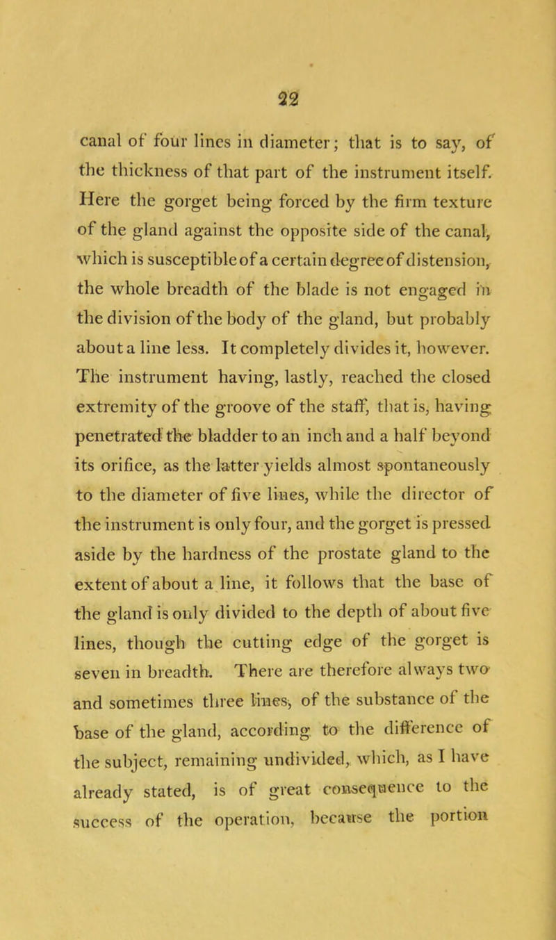 canal of four lines in diameter; that is to say, of the thickness of that part of the instrument itself. Here the gorget being forced by the firm texture of the gland against the opposite side of the canal, which is susceptible of a certain degree of distension, the whole breadth of the blade is not engaged in the division of the body of the gland, but probably about a line less. It completely divides it, however. The instrument having, lastly, reached the closed extremity of the groove of the staff, that is, having penetrated the bladder to an inch and a half beyond its orifice, as the latter yields almost spontaneously to the diameter of five lines, while the director of the instrument is only four, and the gorget is pressed aside by the hardness of the prostate gland to the extent of about a line, it follows that the base of the gland is only divided to the depth of about five lines, though the cutting edge of the gorget is seven in breadth. There are therefore always two and sometimes three lilies^ of the substance of the base of the gland, according to the difference of the subject, remaining undivided, which, as I have already stated, is of great consequence to the success of the operation, because the portion