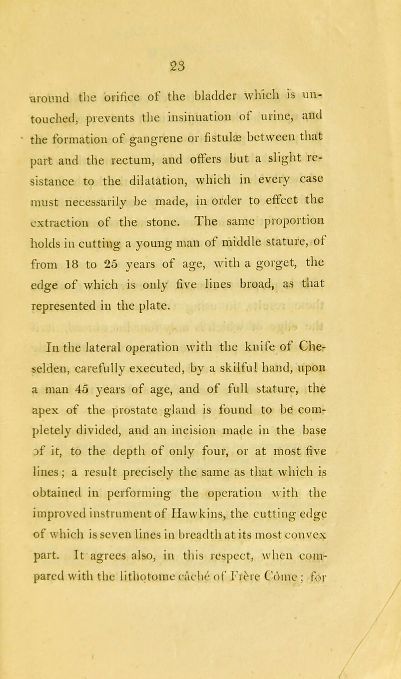 ’around the orifice of the bladder which is un- touched, prevents the insinuation of urine, and the formation of gangrene or fistulas between that part and the rectum, and offers but a slight re- sistance to the dilatation, which in every case must necessarily be made, in order to effect the extraction of the stone. The same proportion holds in cutting a young man of middle stature, of from 18 to 25 years of age, with a gorget, the edge of which is only five lines broad, as that represented in the plate. In the lateral operation with the knife of Che- selden, carefully executed, by a skilful hand, upon a man 45 years of age, and of full stature, the apex of the prostate gland is found to be com- pletely divided, and an incision made in the base of it, to the depth of only four, or at most five lines; a result precisely the same as that which is obtained in performing the operation with the improved instrument of Hawkins, the cutting edge of which is seven lines in breadth at its most convex part. It agrees also, in this respect, when com- pared with the lithotome cache of Fibre Chine ; for