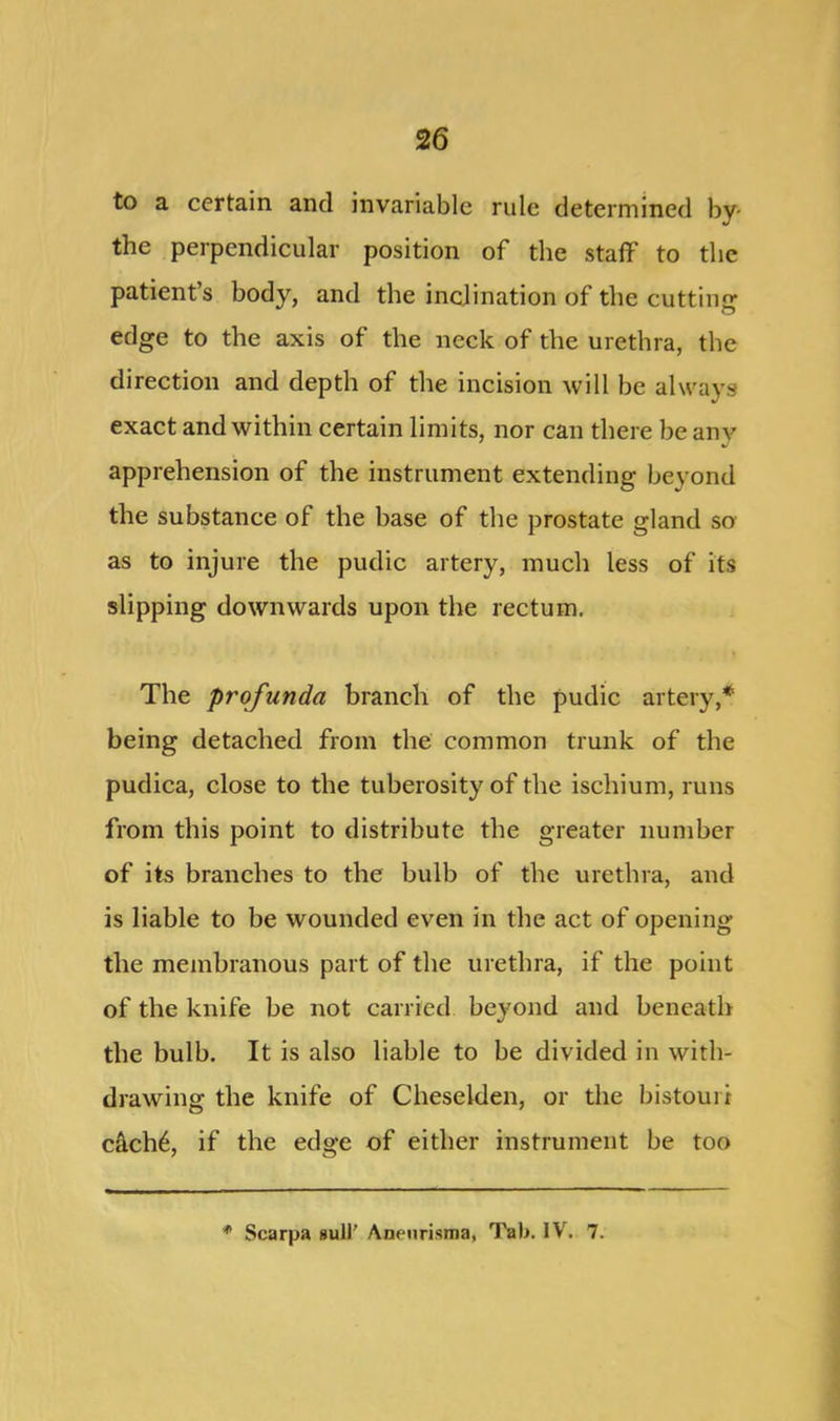 to a certain and invariable rule determined by- the perpendicular position of the staff to the patient’s body, and the inclination of the cutting edge to the axis of the neck of the urethra, the direction and depth of the incision will be always exact and within certain limits, nor can there be any apprehension of the instrument extending beyond the substance of the base of the prostate gland so as to injure the pudic artery, much less of its slipping downwards upon the rectum. The profunda branch of the pudic artery,* being detached from the common trunk of the pudica, close to the tuberosity of the ischium, runs from this point to distribute the greater number of its branches to the bulb of the urethra, and is liable to be wounded even in the act of opening the membranous part of the urethra, if the point of the knife be not carried beyond and beneath the bulb. It is also liable to be divided in with- drawing the knife of Cheselden, or the bistouri cach6, if the edge of either instrument be too * Scarpa gull’ Aneurisma, Tab. IV. 7.