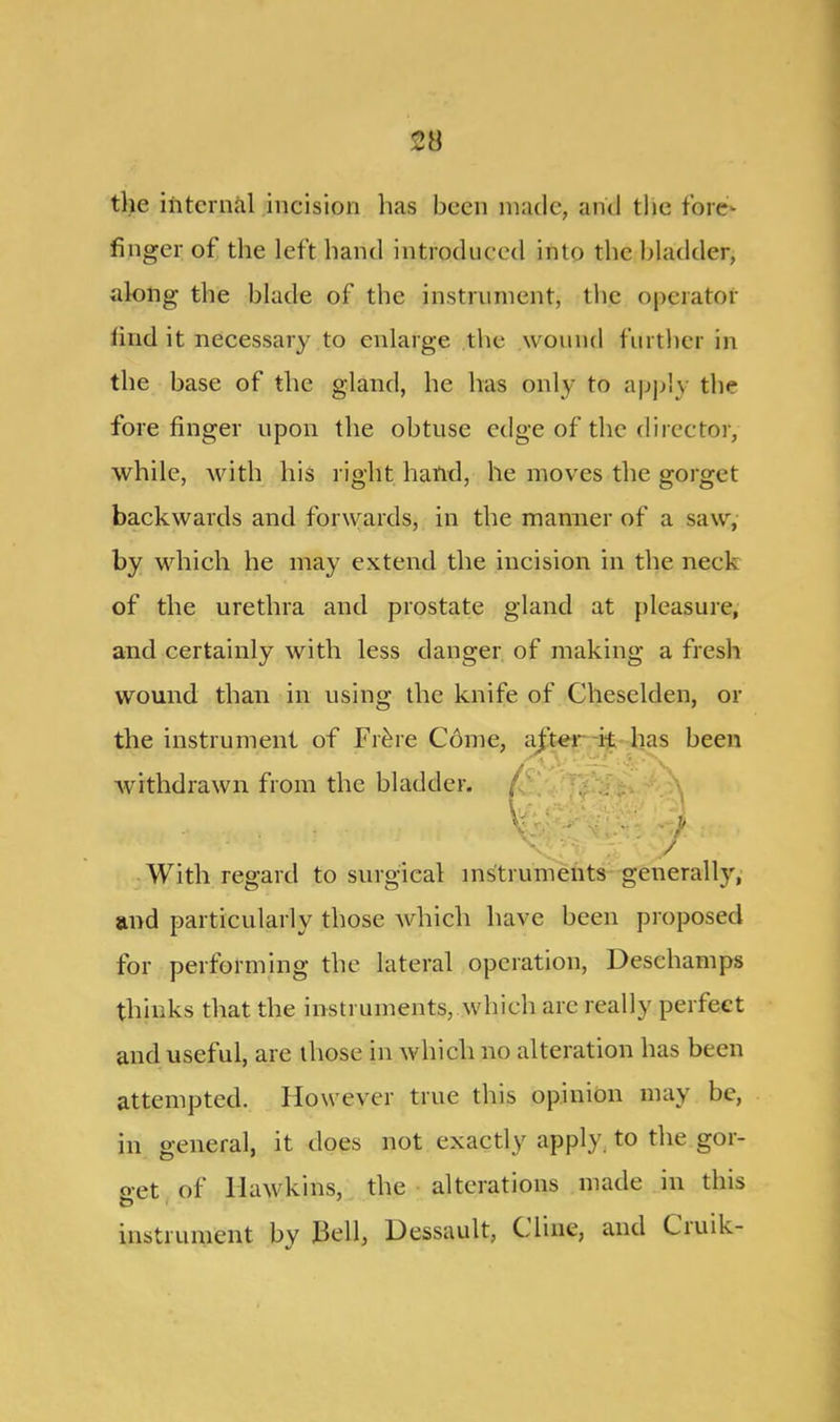 the internal incision has been made, and the fore- finger of the left hand introduced into the bladder, along the blade of the instrument, the operator find it necessary to enlarge the wound further in the base of the gland, he has only to apply the forefinger upon the obtuse edge of the director, while, with his right hand, he moves the gorget backwards and forwards, in the manner of a saw, by which he may extend the incision in the neck of the urethra and prostate gland at pleasure, and certainly with less danger of making a fresh wound than in using the knife of Cheselden, or the instrument of Fr&re Come, withdrawn from the bladder. • . • V * ^ i* : . / V; ’ : / With regard to surgical instruments generally, and particularly those which have been proposed for performing the lateral operation, Deschamps thinks that the instruments, which arc really perfect and useful, are those in which no alteration has been attempted. However true this opinion may be, in general, it does not exactly apply, to the gor- get of Hawkins, the alterations made in this instrument by Bell, Dessault, Cline, and Ciuik- been