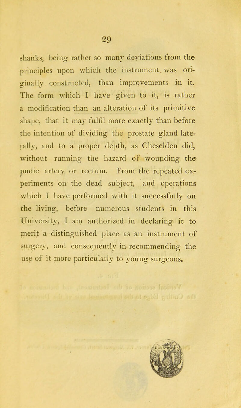 shanks, being rather so many deviations from the principles upon which the instrument, was ori- ginally constructed, than improvements in it. The form which I have given to it, is rather a modification than an alteration of its primitive shape, that it may fulfil more exactly than before the intention of dividing the prostate gland late- rally, and to a proper depth, as Cheselden did, without running the hazard of wounding the pudic artery or rectum. From the repeated ex- periments on the dead subject, and operations which I have performed with it successfully on the living, before numerous students in this Universitv, I am authorized in declaring it to merit a distinguished place as an instrument of surges, and consequently in recommending the use of it more particularly to young surgeons.