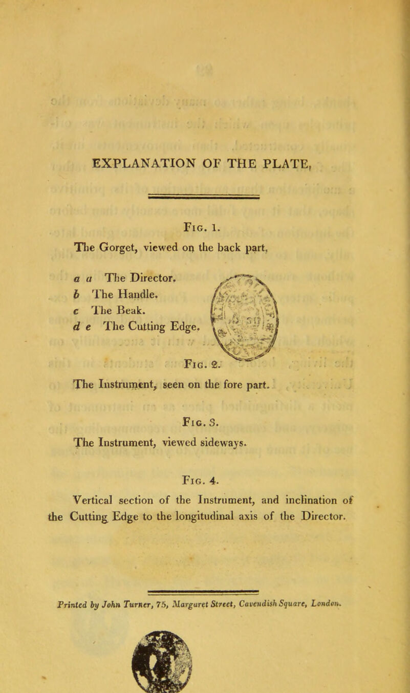 EXPLANATION OF THE PLATE, Fig. 1. The Gorget, viewed oq the back part. a a The Director. b The Handle. c The Beak. d e The Cutting Edge. 31 l V if i. Fig. The Instrument, seen on the fore part. Fig. 3. The Instrument, viewed sideways. Fig. 4. Vertical section of the Instrument, and inclination of the Cutting Edge to the longitudinal axis of the Director. Printed by John Turner, 75, Marguret Street, Cavendish Square, London.