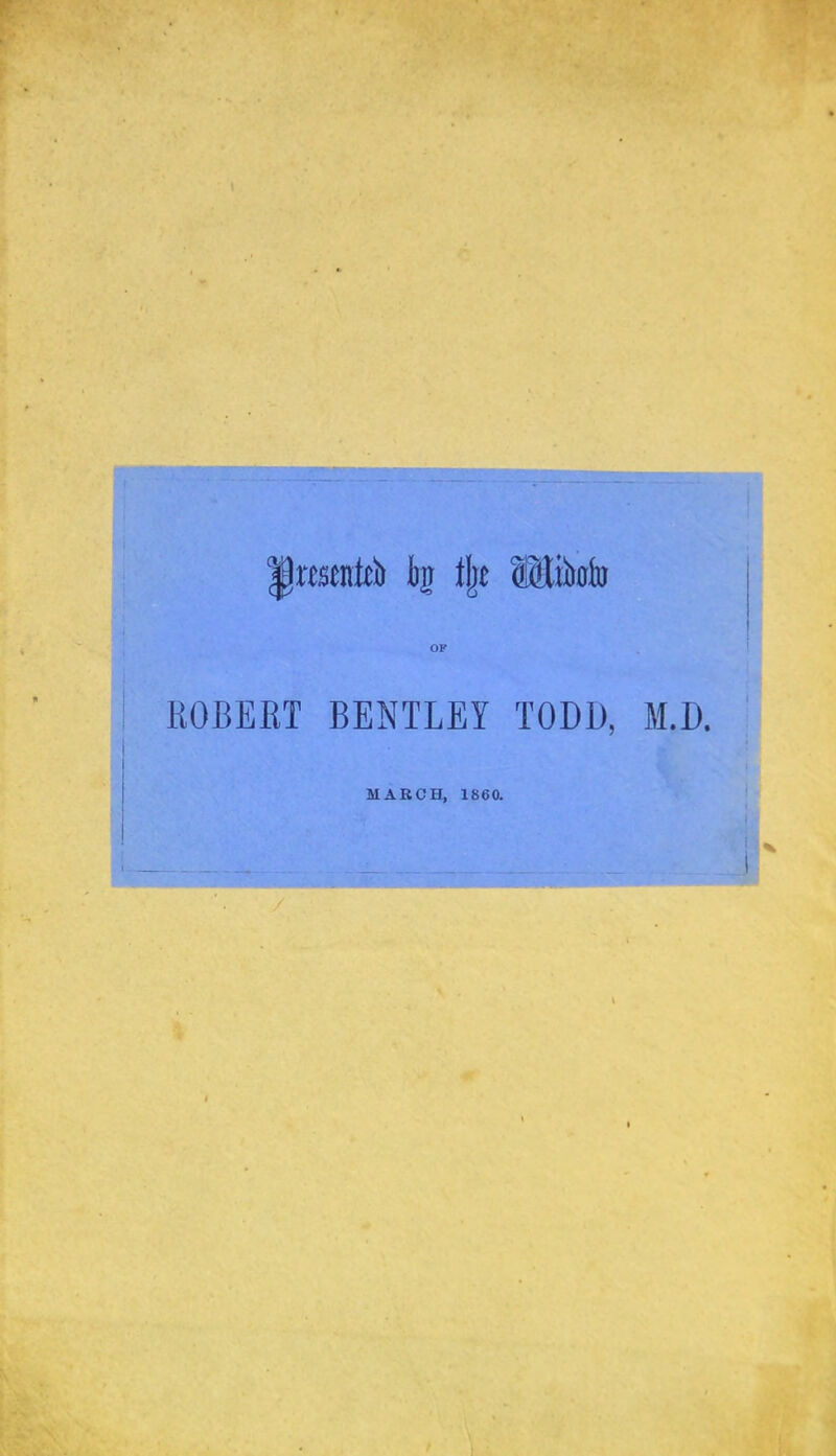 ; Iprcsenkb bj % SMikto r ’ M •! ; I ROBERT BENTLEY TODD, M.D. MARCH, 1860 . ’-I' /