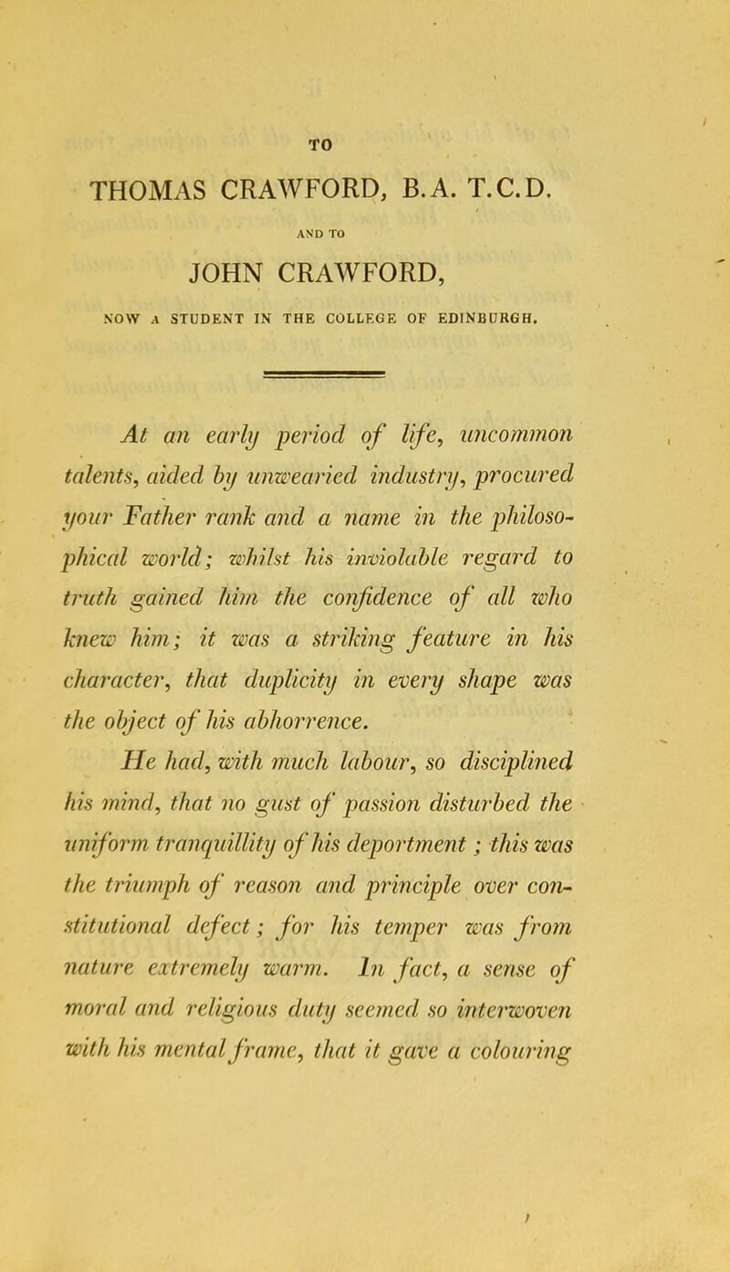 THOMAS CRAWFORD, B.A. T.C.D, AND TO JOHN CRAWFORD, NOW A STUDENT IN THE COLLEGE OF EDINBURGH. At an ear'ly period of life, uncommon talents, aided hy unwearied industry, procured your Father rank and a name in the philoso- phical world; whilst his inmolahle regard to truth gained him the confidence of all zvho knew him; it was a striking feature in his character, that duplicity in every shape was the object of his abhorrence. He had, with much labour, so disciplined his mind, that no gust of passion disturbed the uniform trancpdllity of his deportmezit; this was the triumph of reason and principle over con- stitutional defect; for his temper was from nature extreynely warm, hi fact, a sense of moral and religious duty seemed, so interwoven with his mental frame, that it gave a colouring /