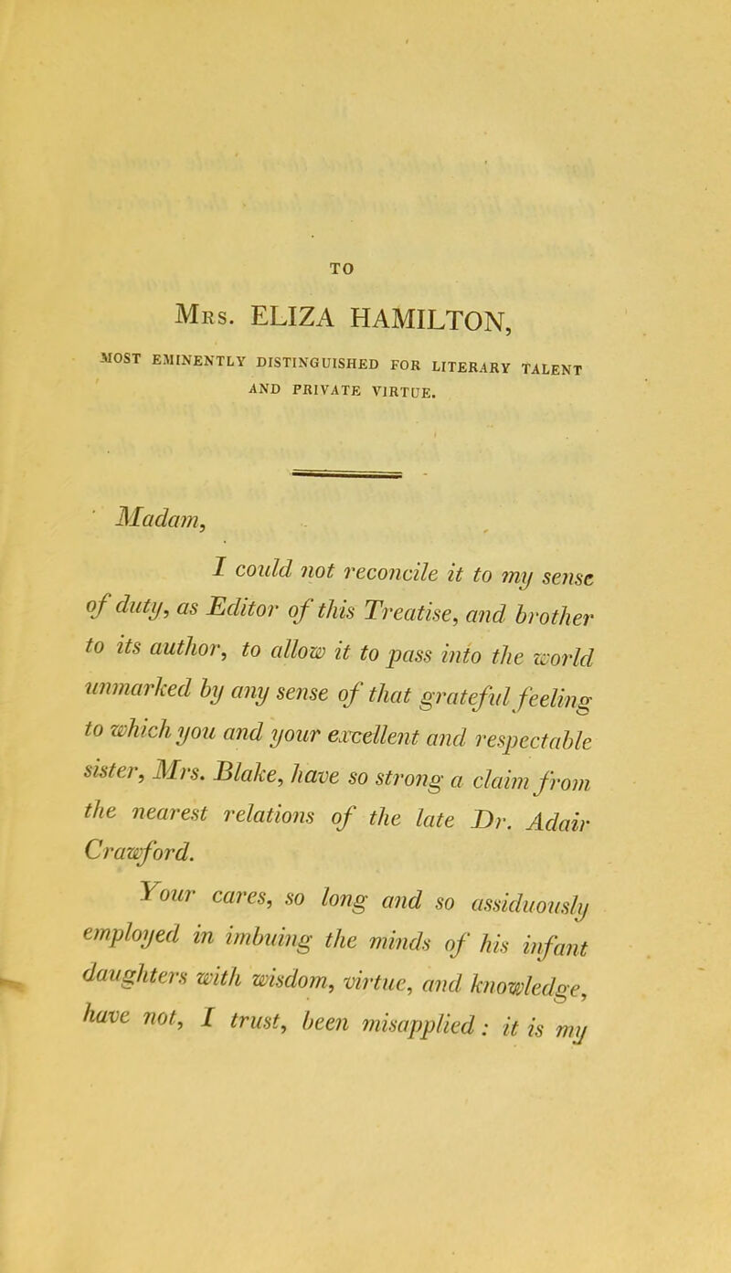 Mrs. ELIZA HAMILTON, -MOST EMINENTLY DISTINGUISHED FOR LITERARY TALENT AND PRIVATE VIRTUE. Madam, 1 could not veconcile it to my sense of duty, as Editor of this Treatise, and brother to its author, to allow it to pass into the woi'ld unmarked by any sense of that grateful feeling to which you and your excellent and respectable sister, Mrs. Blake, have so strong a claim from the nearest relations of the late Dr. Adair Crawford. Your cares, so long and so assiduously employed in imbuing the minds of his infant ^ daughters with wisdom, virtue, and knowledge,