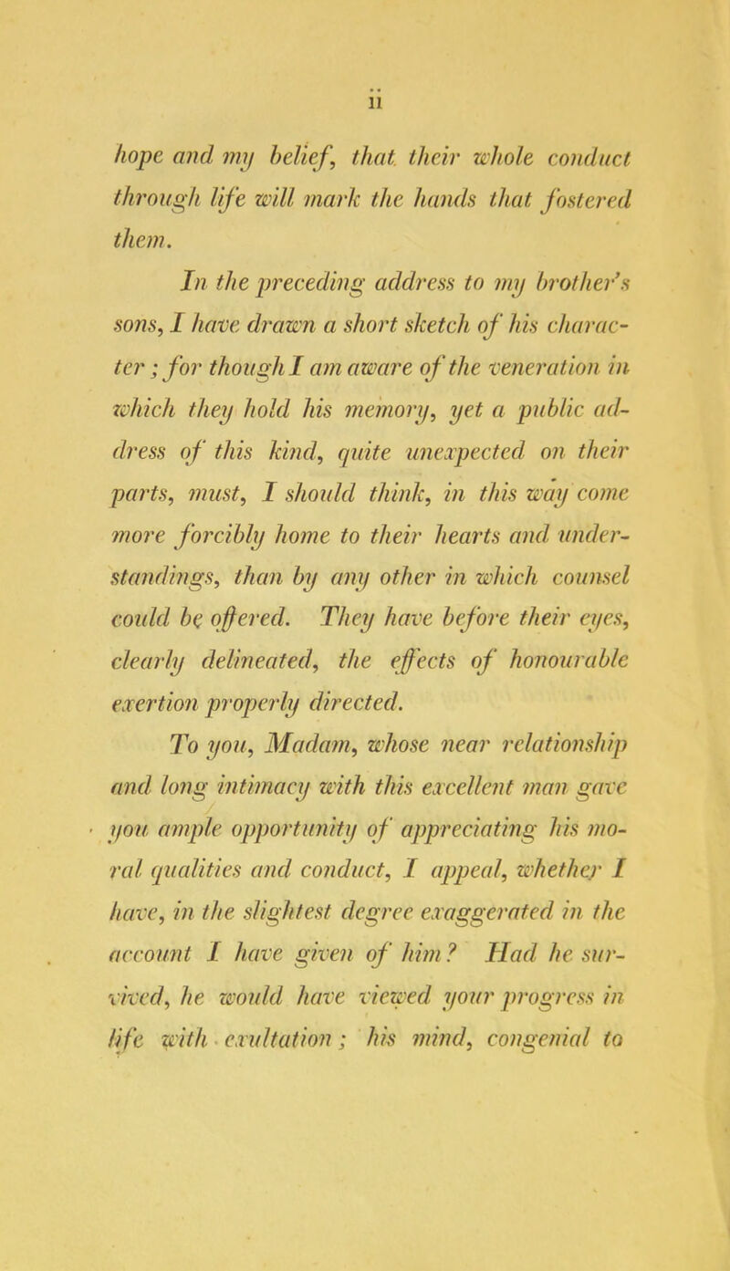 hope and mij belief, that their whole eondiiel through life will mark the hands that fostered them. In the preceding address to my brother’s sons, I have drawn a short sketch of his charac- ter; for though I am aware of the veneration in which they hold his memory, yet a public ad- dress of this kind, quite uneapeeted on their parts, must, I should think, in this way come more forcibly home to their hearts and under- standings, than by any other in which counsel could be offered. They have before their eyes, clearly delineated, the effects of honourable exertion pi'operly directed. To you. Madam, whose near relationship and long intimacy with this excellent man gave - ifou ample opportunity of appreciating his mo- ral qualities and conduct, I appeal, whether I have, in the slightest degree exaggerated in the account I have given of him ? Had he sur- vived, he would have viewed your progress in life with. exultation; his mind, congenial to