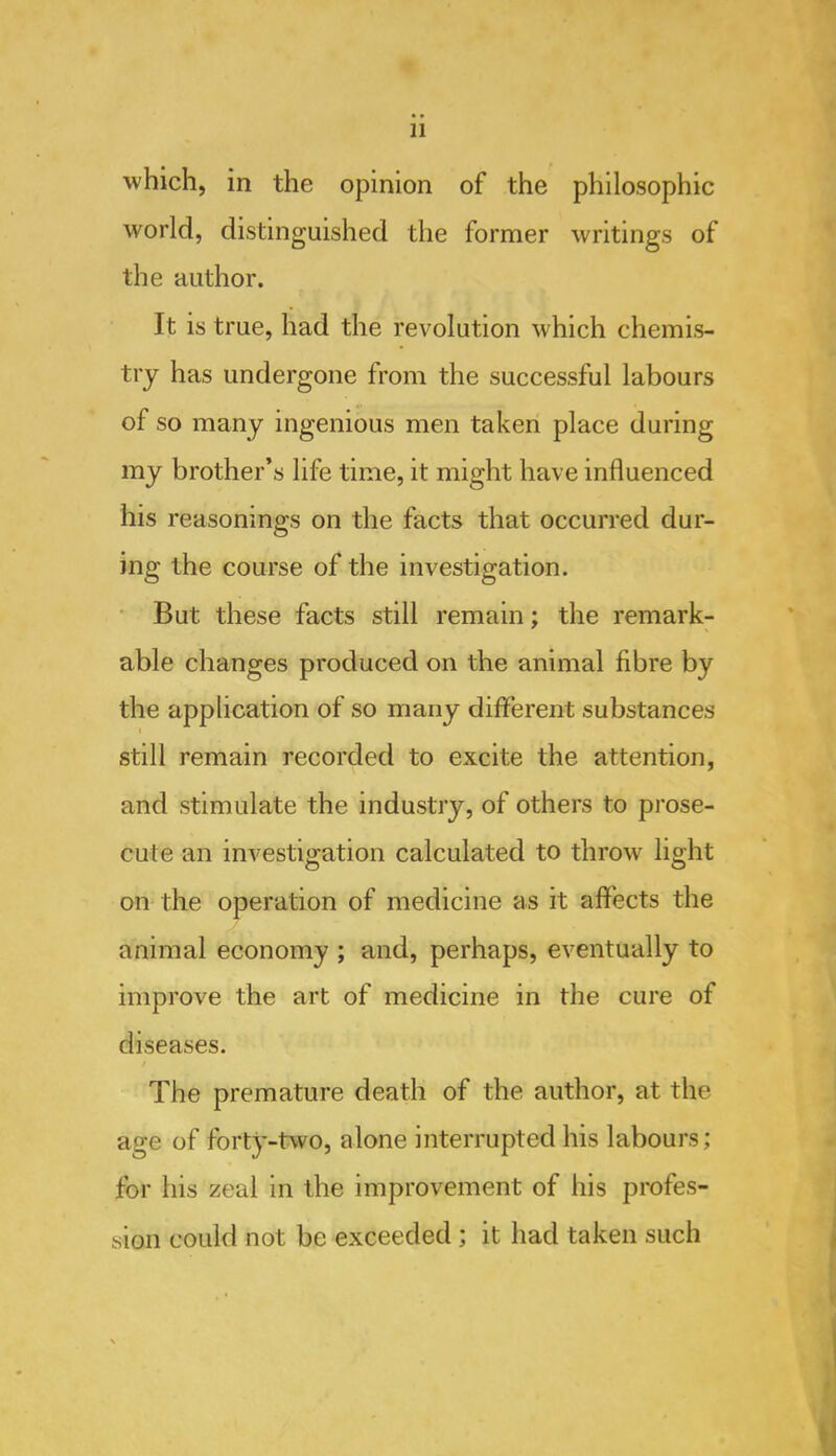 which, in the opinion of the philosophic world, distinguished the former writings of the author. It is true, had the revolution which chemis- try has undergone from the successful labours of so many ingenious men taken place during my brother’s life time, it might have influenced his reasonings on the facts that occurred dur- ing the course of the investigation. • But these facts still remain; the remark- able changes produced on the animal fibre by the application of so many different substances still remain recorded to excite the attention, and stimulate the industry, of others to prose- cute an investigation calculated to throw light on the operation of medicine as it affects the animal economy ; and, perhaps, eventually to improve the art of medicine in the cure of diseases. The premature death of the author, at the age of forty-two, alone interrupted his labours; for his zeal in the improvement of his profes- sion could not be exceeded; it had taken such