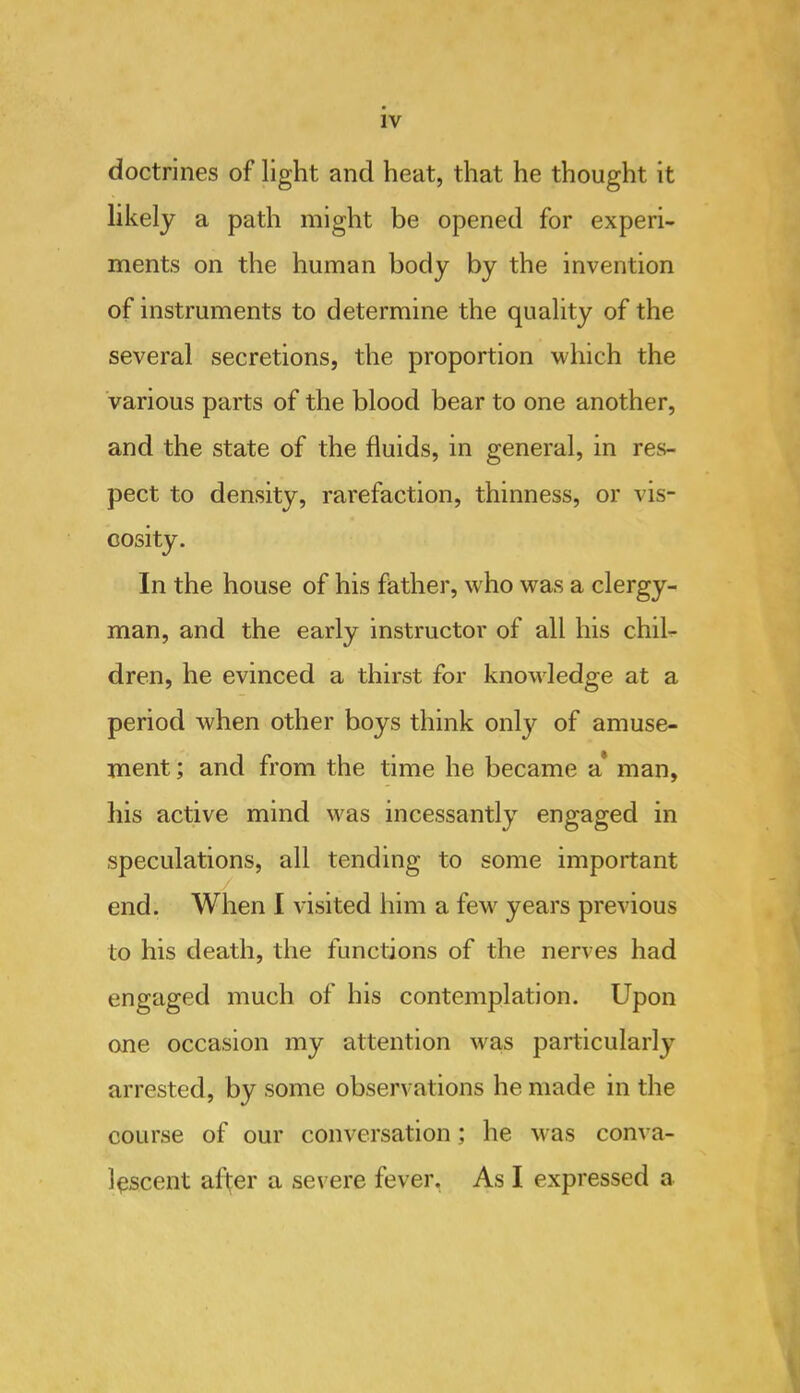 doctrines of light and heat, that he thought it likely a path might be opened for experi- ments on the human body by the invention of instruments to determine the quality of the several secretions, the proportion which the various parts of the blood bear to one another, and the state of the fluids, in general, in res- pect to density, rarefaction, thinness, or vis- cosity. In the house of his father, who was a clergy- man, and the early instructor of all his chih dren, he evinced a thirst for knowledge at a period when other boys think only of amuse- ment ; and from the time he became a* man, his active mind was incessantly engaged in speculations, all tending to some important end. When I visited him a few years previous to his death, the functions of the nerves had engaged much of his contemplation. Upon one occasion my attention was particularly arrested, by some observations he made in the course of our conversation; he was conva- lescent after a severe fever, As I expressed a