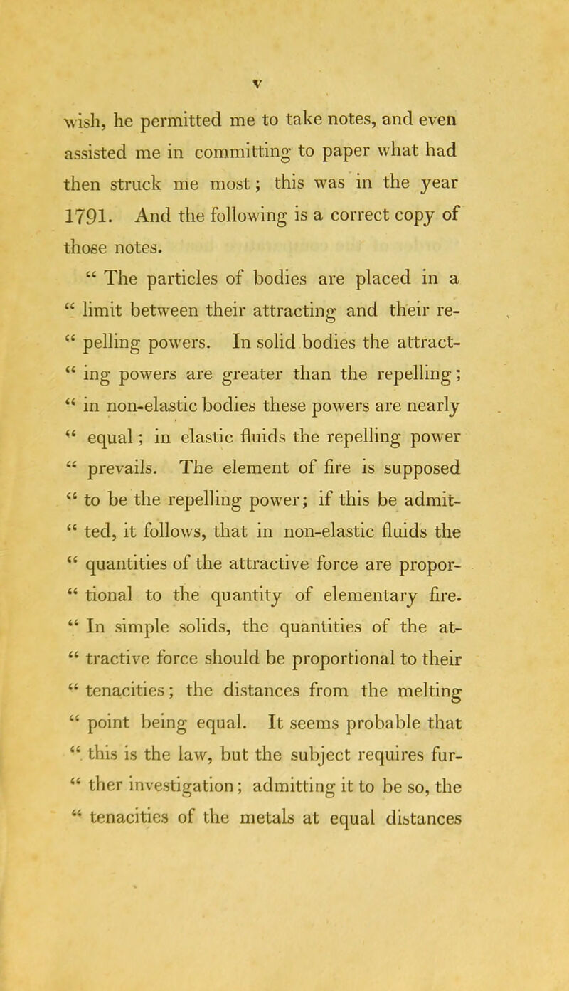 wisli, he permitted me to take notes, and even assisted me in committing to paper what had then struck me most; this was in the year 1791. And the following is a correct copy of those notes. “ The particles of bodies are placed in a “ limit between their attracting and their re- “ polling powers. In solid bodies the attract- “ ing powers are greater than the repelling; “ in non-elastic bodies these powers are nearly “ equal; in elastic fluids the repelling power “ prevails. The element of fire is supposed “ to be the repelling power; if this be admit- “ ted, it follows, that in non-elastic fluids the “ quantities of the attractive force are propor- “ tional to the quantity of elementary fire. “ In simple solids, the quantities of the at- “ tractive force should be proportional to their “ tenacities; the distances from the melting “ point being equal. It seems probable that “ this is the law, but the subject requires fur- “ ther investigation; admitting it to be so, the “ tenacities of the metals at equal distances