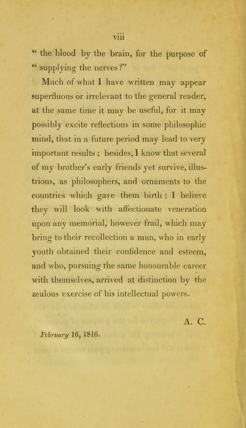 Till “ the blood by the brain, for the purpose of “ supplying the nerves ?’^ Aluch of what I have written may appear superfluous or irrelevant to the general reader, at the same time it may be useful, for it may possibly excite reflections in some philosophic mind, that in a future period may lead to very important results ; besides, I know that several of my brother's early friends yet survive, illus- trious, as philosophers, and ornaments to the countries which gave them birth ; I believe they will look with affectionate veneration upon any memorial, however frail, which may bring to their recollection a man, who in early youth obtained their confidence and esteem, and who, pursuing the same honourable career with themselves, arrived at distinction by the zealous exercise of his intellectual powers. Februmy 16, 1816. A. C.