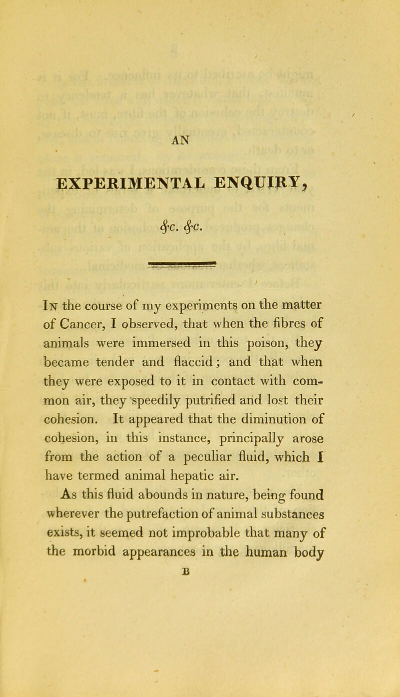 AN EXPERIMENTAL ENQUIRY^ ^c. ^c. In the course of my experiments on the matter of Cancer, I observed, that when the fibres of animals were immersed in this poison, they became tender and flaccid; and that when they were exposed to it in contact with com- mon air, they speedily putrified arid lost their cohesion. It appeared that the diminution of cohesion, in this instance, principally arose from the action of a peculiar fluid, which I have termed animal hepatic air. As this fluid abounds in nature, being found wherever the putrefaction of animal substances exists, it seemed not improbable that many of the morbid appearances in the human body B