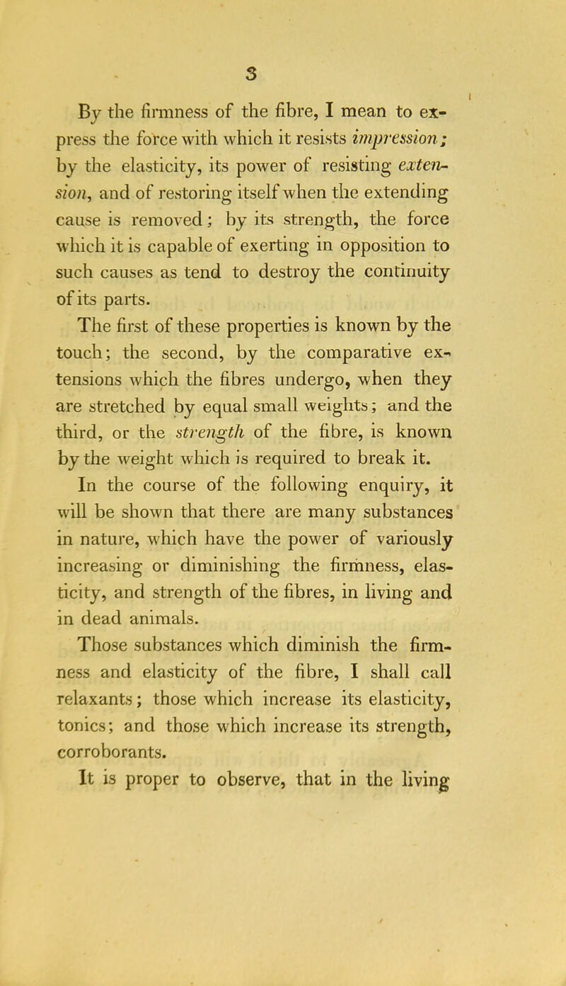 By the firmness of the fibre, I mean to ex- press the force with which it resists impression; by the elasticity, its power of resisting exten- sion^ and of restoring itself when the extending cause is removed; by its strength, the force which it is capable of exerting in opposition to such causes as tend to destroy the continuity of its parts. The first of these properties is known by the touch; the second, by the comparative ex- tensions which the fibres undergo, when they are stretched by equal small weights; and the third, or the strength of the fibre, is known by the weight which is required to break it. In the course of the following enquiry, it will be shown that there are many substances in nature, which have the power of variously increasing or diminishing the firrhness, elas- ticity, and strength of the fibres, in living and in dead animals. Those substances which diminish the firm- ness and elasticity of the fibre, I shall call relaxants; those which increase its elasticity, tonics; and those which increase its strength, corroborants. It is proper to observe, that in the living