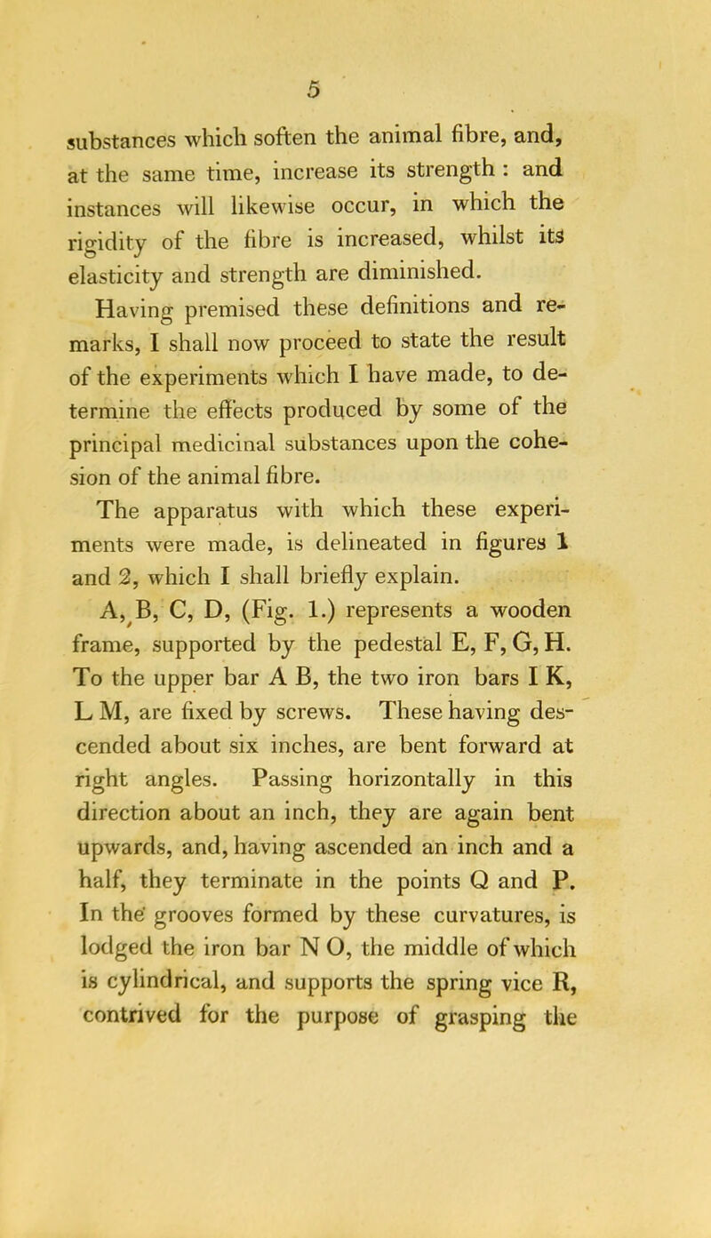 substances wliicli soften the aninial fibre, and, at the same time, increase its strength : and instances will likewise occur, in which the rigidity of the fibre is increased, whilst iW elasticity and strength are diminished. Having premised these definitions and re- marks, I shall now proceed to state the result of the experiments which I have made, to de- termine the effects produced by some of the principal medicinal substances upon the cohe- sion of the animal fibre. The apparatus with which these experi- ments were made, is delineated in figures 1 and 2, which I shall briefly explain. A,^B, C, D, (Fig. 1.) represents a wooden frame, supported by the pedestal E, F, G, H. To the upper bar A B, the two iron bars I K, LM, are fixed by screws. These having des- cended about six inches, are bent forward at right angles. Passing horizontally in this direction about an inch, they are again bent upwards, and, having ascended an inch and a half, they terminate in the points Q and P. In the' grooves formed by these curvatures, is lodged the iron bar N O, the middle of which is cylindrical, and supports the spring vice R, contrived for the purpose of grasping the