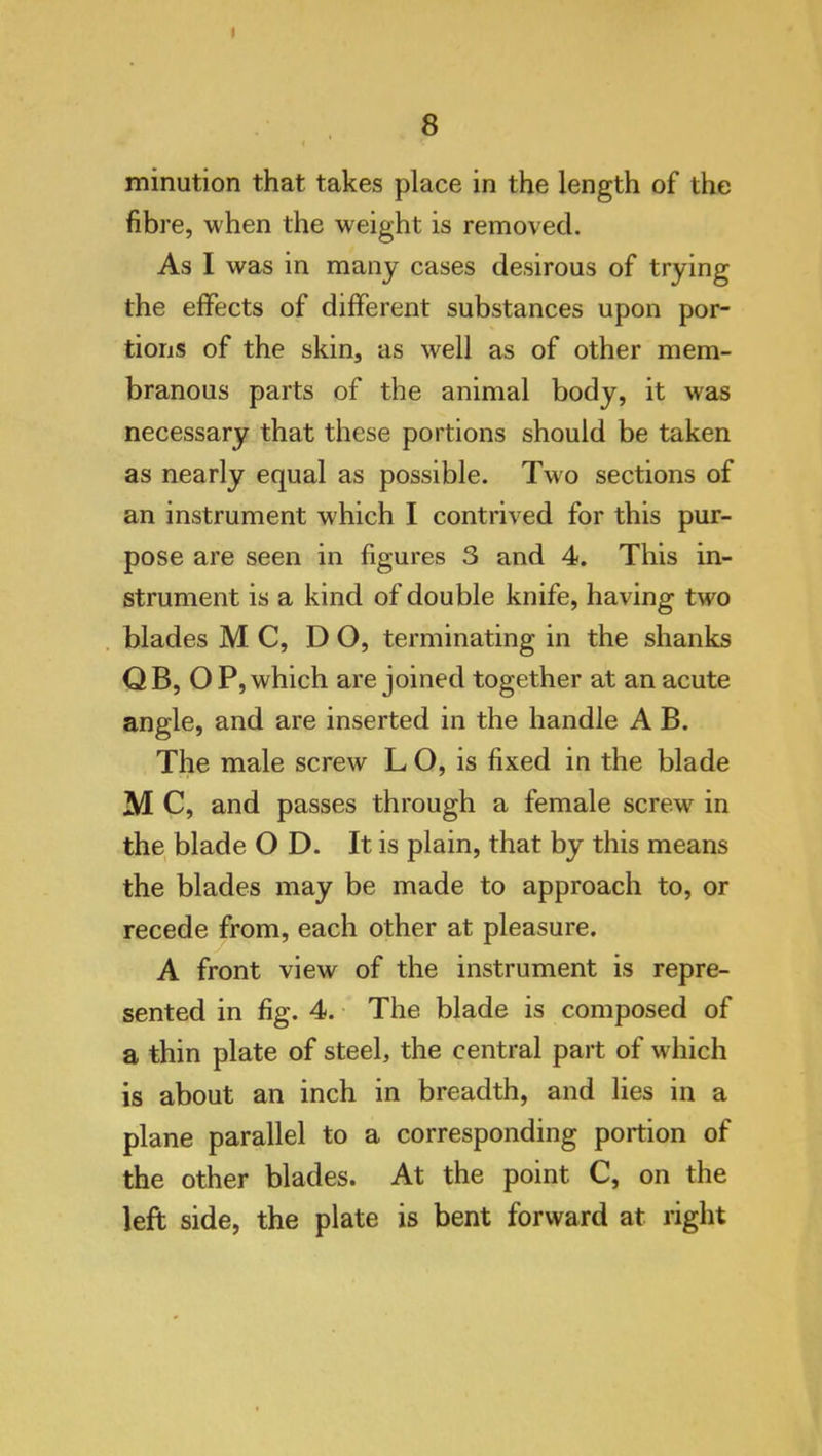 8 < minution that takes place in the length of the fibre, when the weight is removed. As I was in many cases desirous of trying the effects of different substances upon por- tions of the skin, as well as of other mem- branous parts of the animal body, it was necessary that these portions should be taken as nearly equal as possible. Two sections of an instrument which I contrived for this pur- pose are seen in figures 3 and 4. This in- strument is a kind of double knife, having two blades M C, DO, terminating in the shanks Q B, O P, which are joined together at an acute angle, and are inserted in the handle A B. The male screw L O, is fixed in the blade M C, and passes through a female screw in the blade O D. It is plain, that by this means the blades may be made to approach to, or recede from, each other at pleasure. A front view of the instrument is repre- sented in fig. 4. The blade is composed of a thin plate of steel, the central part of which is about an inch in breadth, and lies in a plane parallel to a corresponding portion of the other blades. At the point C, on the left side, the plate is bent forward at right
