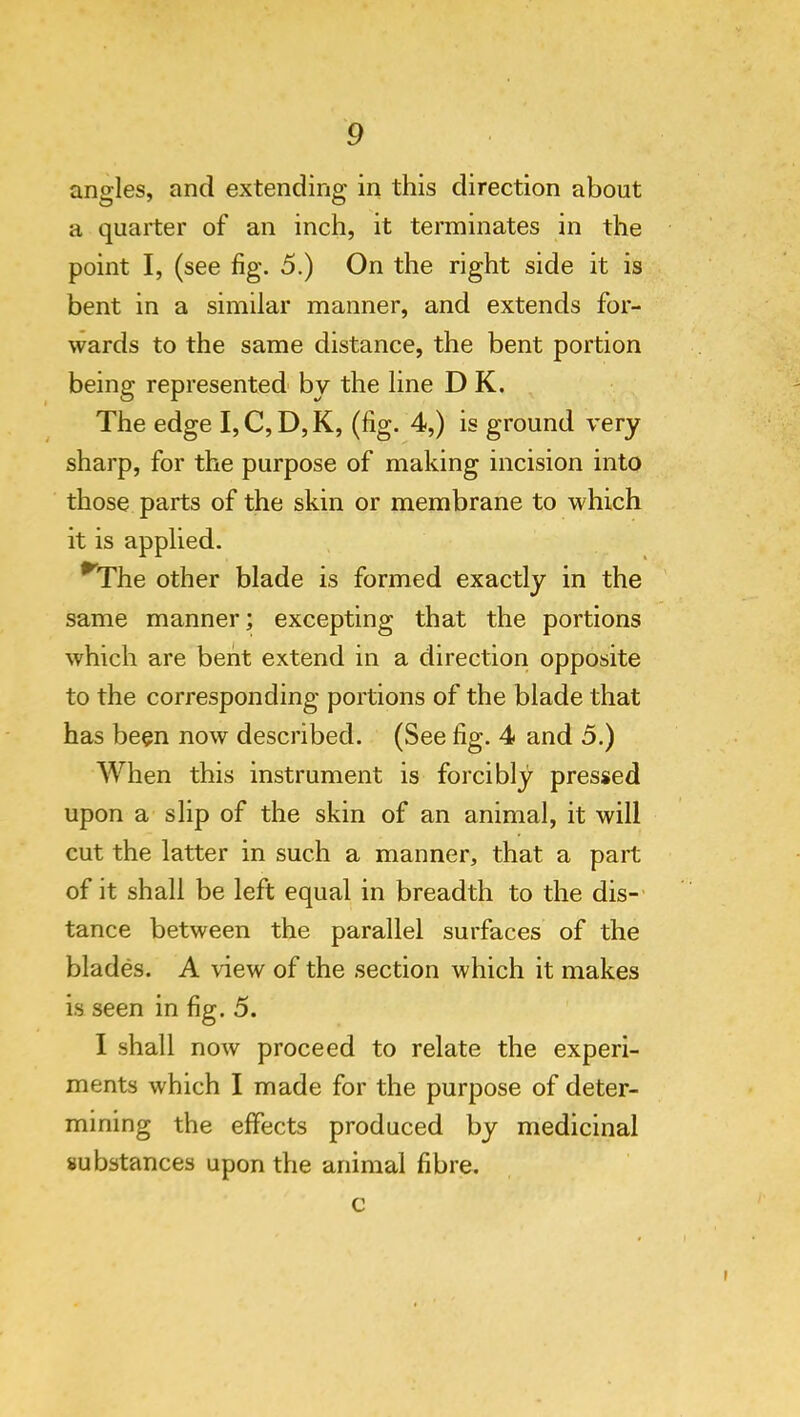 angles, and extending in this direction about a quarter of an inch, it terminates in the point I, (see fig. 5.) On the right side it is bent in a similar manner, and extends for- wards to the same distance, the bent portion being represented by the line D K. The edge I, C, D, K, (fig. 4,) is ground very sharp, for the purpose of making incision into those parts of the skin or membrane to which it is applied. ^The other blade is formed exactly in the same manner; excepting that the portions which are bent extend in a direction opposite to the corresponding portions of the blade that has been now described. (See fig. 4 and 5.) When this instrument is forcibly pressed upon a slip of the skin of an animal, it will cut the latter in such a manner, that a part of it shall be left equal in breadth to the dis-' tance between the parallel surfaces of the blades. A view of the section which it makes is seen in fig. 5. I shall now proceed to relate the experi- ments which I made for the purpose of deter- mining the effects produced by medicinal substances upon the animal fibre. c