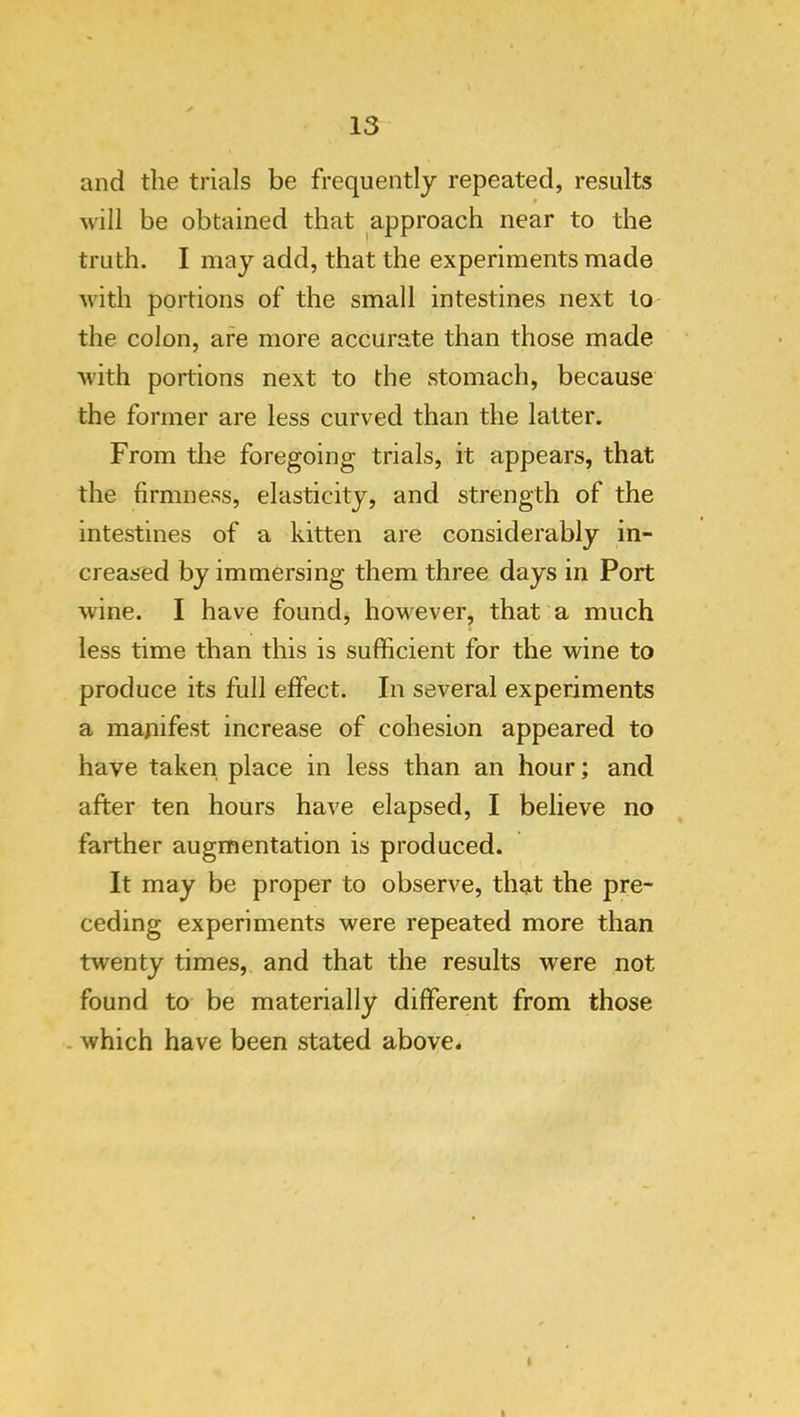and the trials be frequently repeated, results p will be obtained that approach near to the truth. I may add, that the experiments made with portions of the small intestines next to the colon, are more accurate than those made with portions next to the stomach, because the former are less curved than the latter. From the foregoing trials, it appears, that the firmness, elasticity, and strength of the intestines of a kitten are considerably in- creased by immersing them three days in Port wine. I have found, hoM^ever, that a much less time than this is sufficient for the wine to produce its full effect. In several experiments a manifest increase of cohesion appeared to have taken place in less than an hour; and after ten hours have elapsed, I believe no farther augmentation is produced. It may be proper to observe, that the pre- ceding experiments were repeated more than twenty times, and that the results were not found to be materially different from those . which have been stated above*
