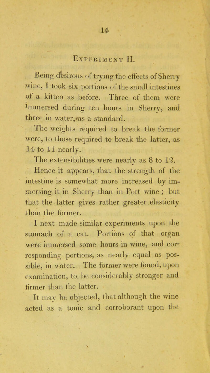 u Expkriment II. Being desirous of trying the eftects of Sherry Avine, I took six portions of the small intestines of a kitten as before. Three of them were Immersed during ten hours in Sherry, and three in water,#as a standard. ^ The M'eights required to break the former Avere, to those required to break the latter, as 14 to 11 nearly. The extensibilities were nearly as 8 to 12. Hence it appears, that- the strength of the intestine is somewhat more increased by im- mersing it in Sherry than in Port Avine; but that the latter giA^es rather greater elasticity than the former. I next made similar experiments upon the stomach of a cat. Portions of that organ Avere' immersed some hours in Avine, and cor- responding portions, as nearly equal as pos- sible, in water. The former Avere found, upon examination, to be considerably stronger and firmer than the latter. It may be objected, that although the Avine acted as a tonic and corroborant upon the \ $