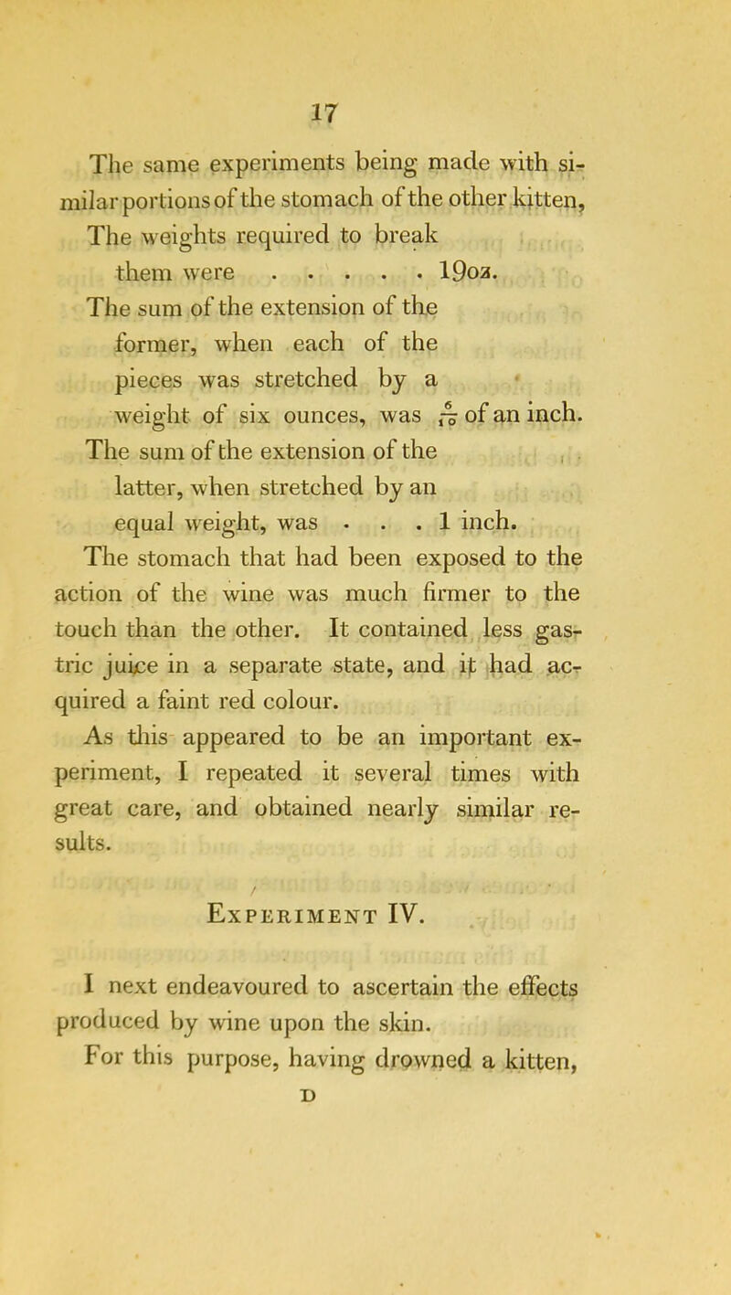 The same experiments being made with si- milar portions of the stomach of the other kitten. The weights required to break them were 19oa. The sum of the extension of the former, when each of the pieces was stretched by a weight of six ounces, was of an inch. The sum of the extension of the , latter, when stretched by an equal weight, was ... 1 inch. The stomach that had been exposed to the action of the wine was much firmer to the touch than the other. It contained less gas- , trie juijce in a separate state, and h had ac-r quired a faint red colour. As tliis appeared to be an important ex- periment, I repeated it several times with great care, and obtained nearly similar re- sults. Experiment IV. I next endeavoured to ascertain the effects produced by wine upon the skin. For this purpose, having drowned a kitten, D